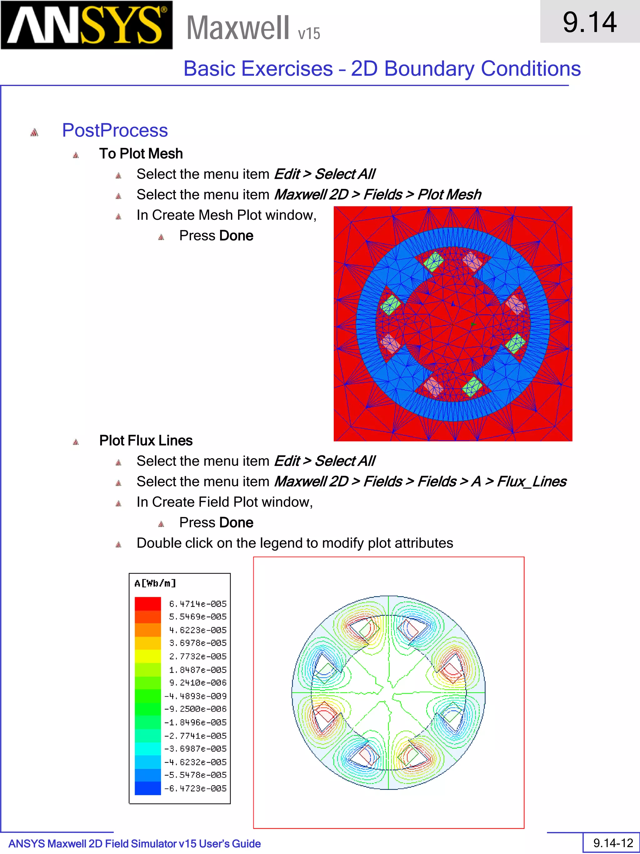 ANSYS Maxwell 2D Field Simulator v15 User’s Guide
9.14
Basic Exercises – 2D Boundary Conditions
9.14-12
Maxwell v15
PostProcess
To Plot Mesh
Select the menu item Edit > Select All
Select the menu item Maxwell 2D > Fields > Plot Mesh
In Create Mesh Plot window,
Press Done
Plot Flux Lines
Select the menu item Edit > Select All
Select the menu item Maxwell 2D > Fields > Fields > A > Flux_Lines
In Create Field Plot window,
Press Done
Double click on the legend to modify plot attributes
 
