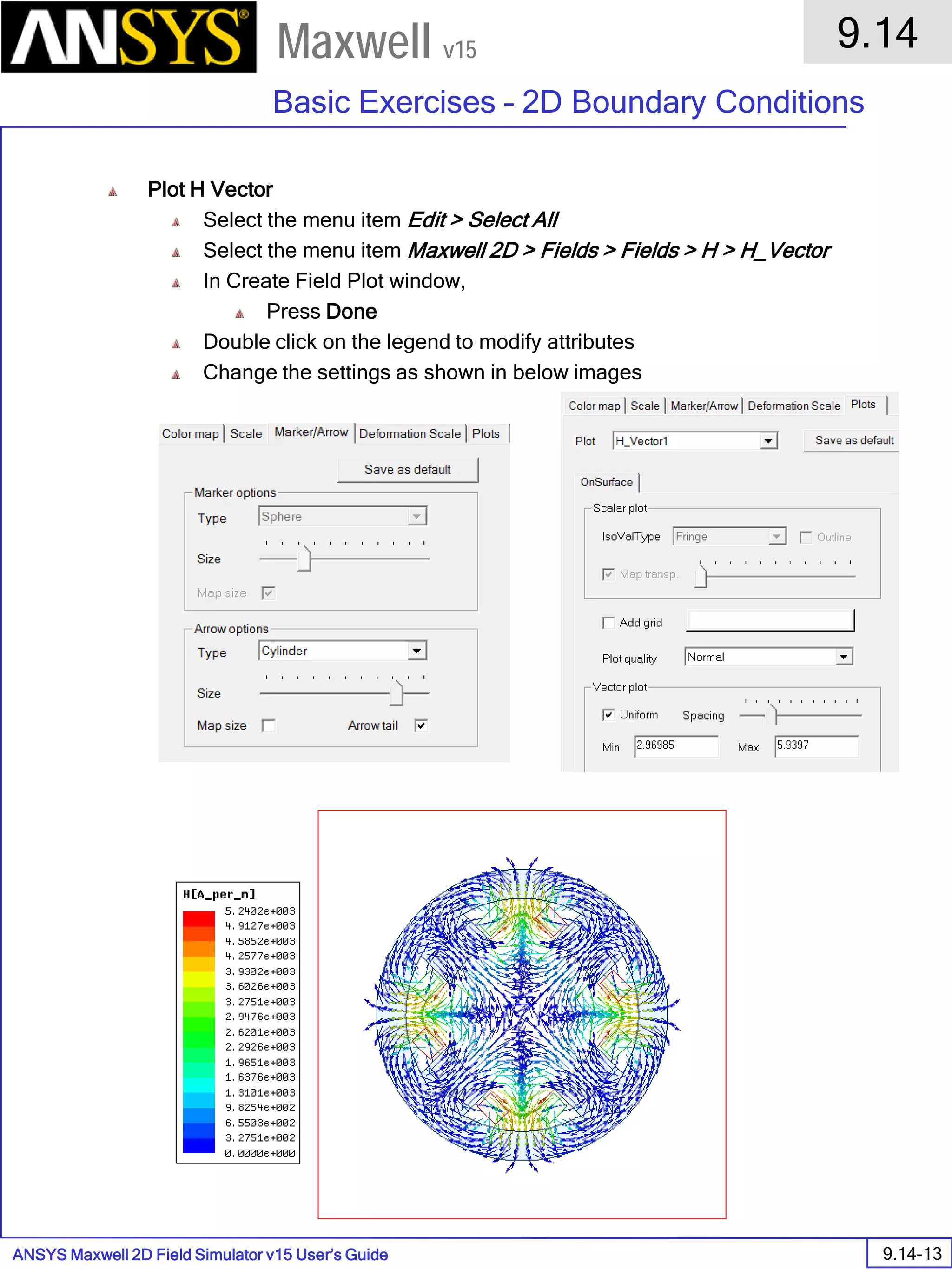 ANSYS Maxwell 2D Field Simulator v15 User’s Guide
9.14
Basic Exercises – 2D Boundary Conditions
9.14-13
Maxwell v15
Plot H Vector
Select the menu item Edit > Select All
Select the menu item Maxwell 2D > Fields > Fields > H > H_Vector
In Create Field Plot window,
Press Done
Double click on the legend to modify attributes
Change the settings as shown in below images
 