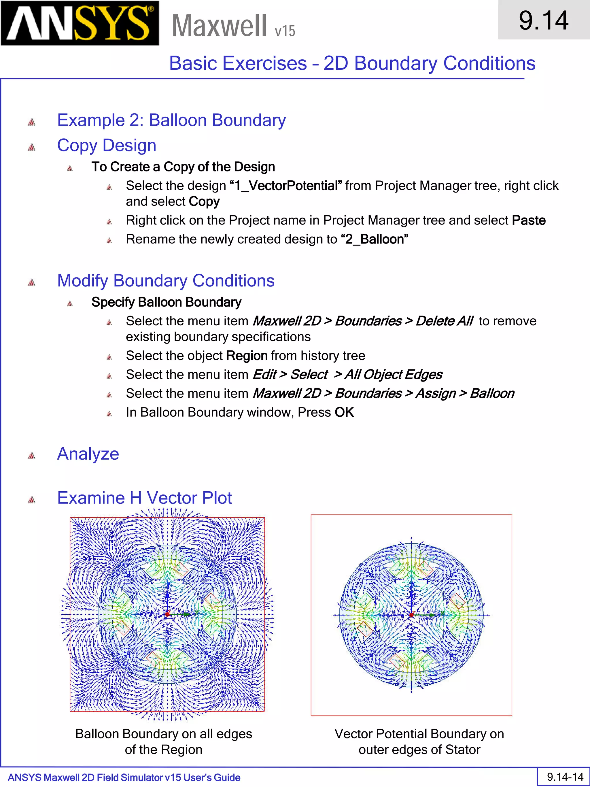 ANSYS Maxwell 2D Field Simulator v15 User’s Guide
9.14
Basic Exercises – 2D Boundary Conditions
9.14-14
Maxwell v15
Example 2: Balloon Boundary
Copy Design
To Create a Copy of the Design
Select the design “1_VectorPotential” from Project Manager tree, right click
and select Copy
Right click on the Project name in Project Manager tree and select Paste
Rename the newly created design to “2_Balloon”
Modify Boundary Conditions
Specify Balloon Boundary
Select the menu item Maxwell 2D > Boundaries > Delete All to remove
existing boundary specifications
Select the object Region from history tree
Select the menu item Edit > Select > All Object Edges
Select the menu item Maxwell 2D > Boundaries > Assign > Balloon
In Balloon Boundary window, Press OK
Analyze
Examine H Vector Plot
Vector Potential Boundary on
outer edges of Stator
Balloon Boundary on all edges
of the Region
 