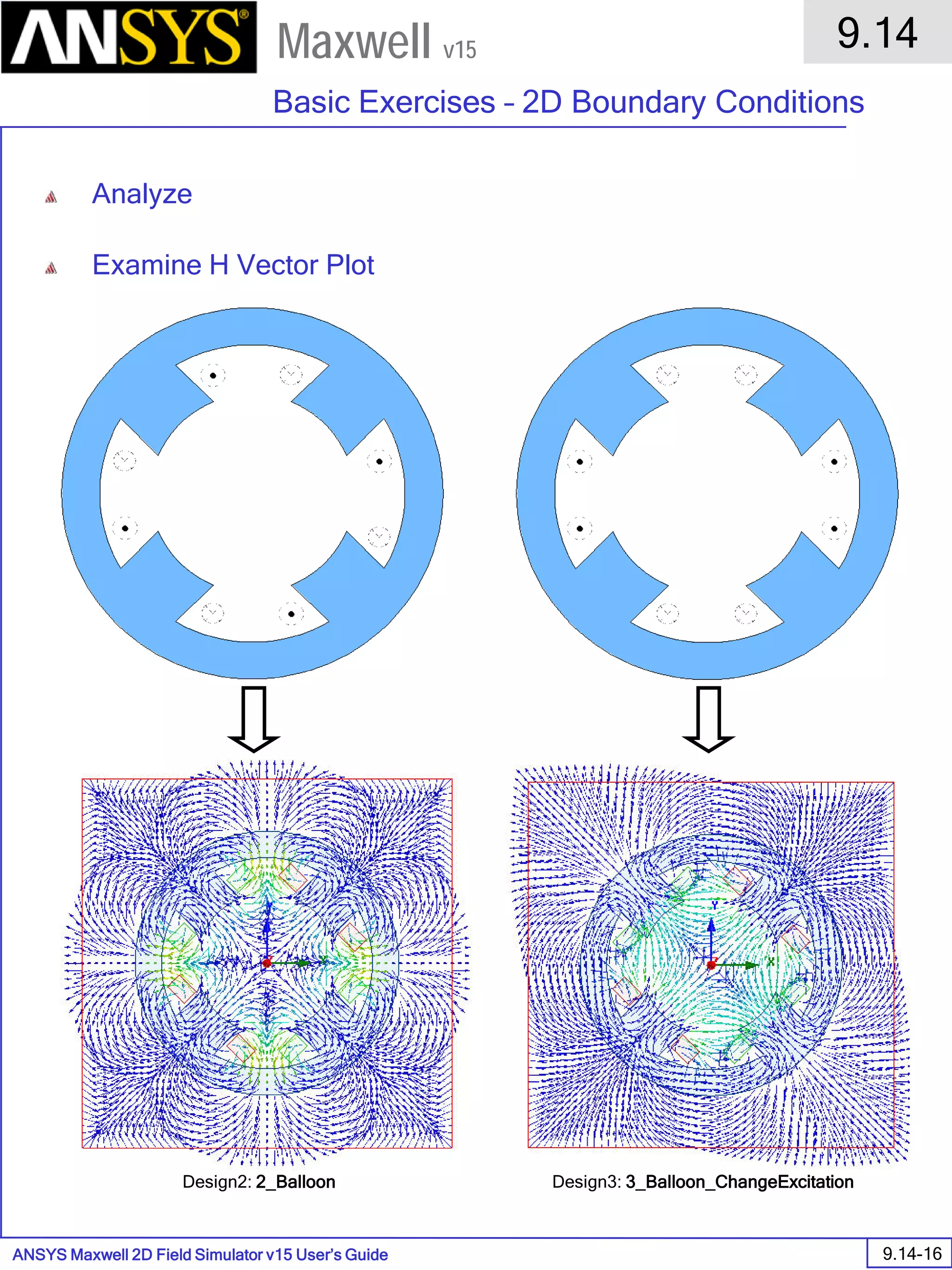 ANSYS Maxwell 2D Field Simulator v15 User’s Guide
9.14
Basic Exercises – 2D Boundary Conditions
9.14-16
Maxwell v15
Analyze
Examine H Vector Plot
Design2: 2_Balloon Design3: 3_Balloon_ChangeExcitation
 