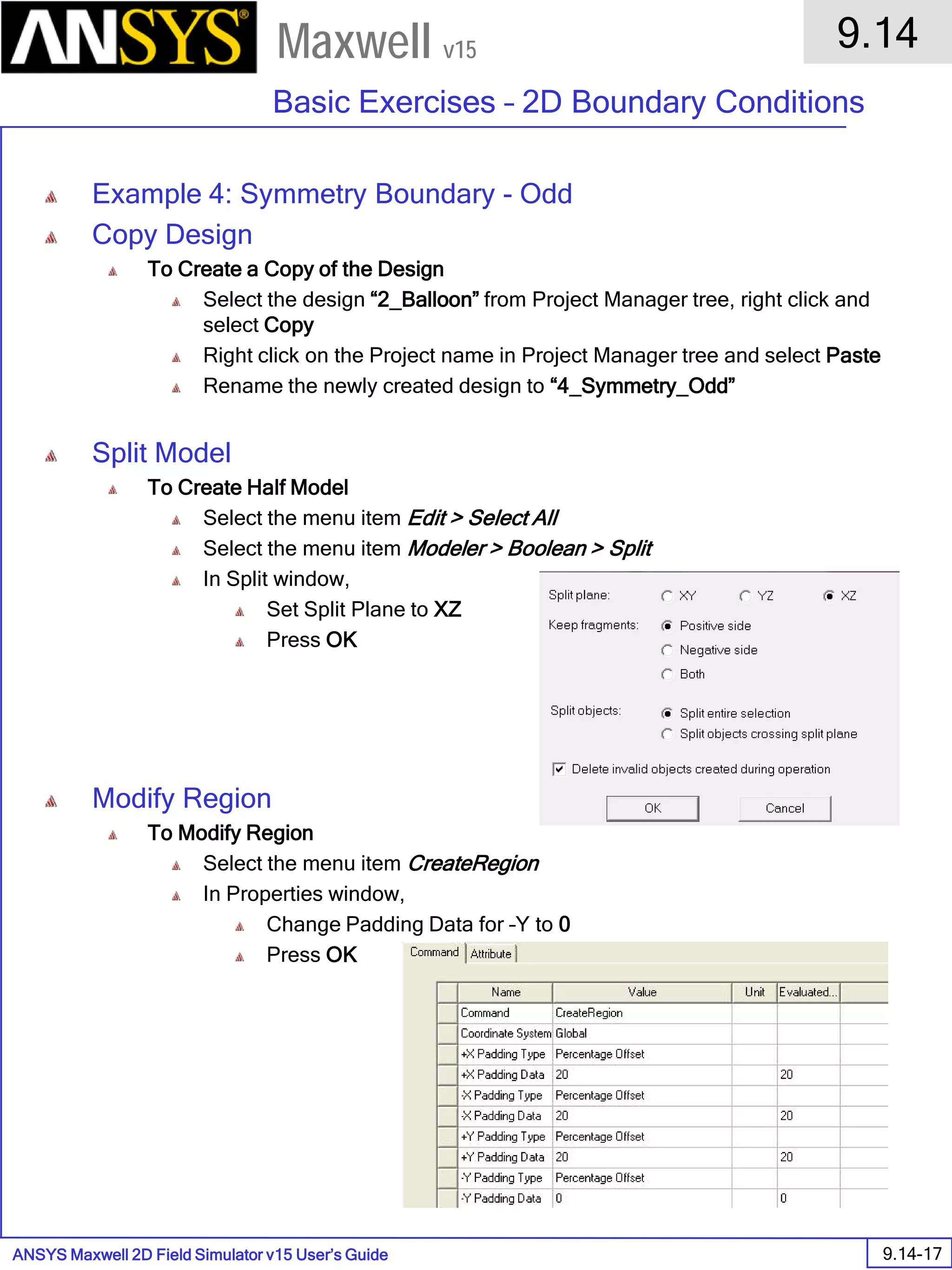 ANSYS Maxwell 2D Field Simulator v15 User’s Guide
9.14
Basic Exercises – 2D Boundary Conditions
9.14-17
Maxwell v15
Example 4: Symmetry Boundary - Odd
Copy Design
To Create a Copy of the Design
Select the design “2_Balloon” from Project Manager tree, right click and
select Copy
Right click on the Project name in Project Manager tree and select Paste
Rename the newly created design to “4_Symmetry_Odd”
Split Model
To Create Half Model
Select the menu item Edit > Select All
Select the menu item Modeler > Boolean > Split
In Split window,
Set Split Plane to XZ
Press OK
Modify Region
To Modify Region
Select the menu item CreateRegion
In Properties window,
Change Padding Data for –Y to 0
Press OK
 
