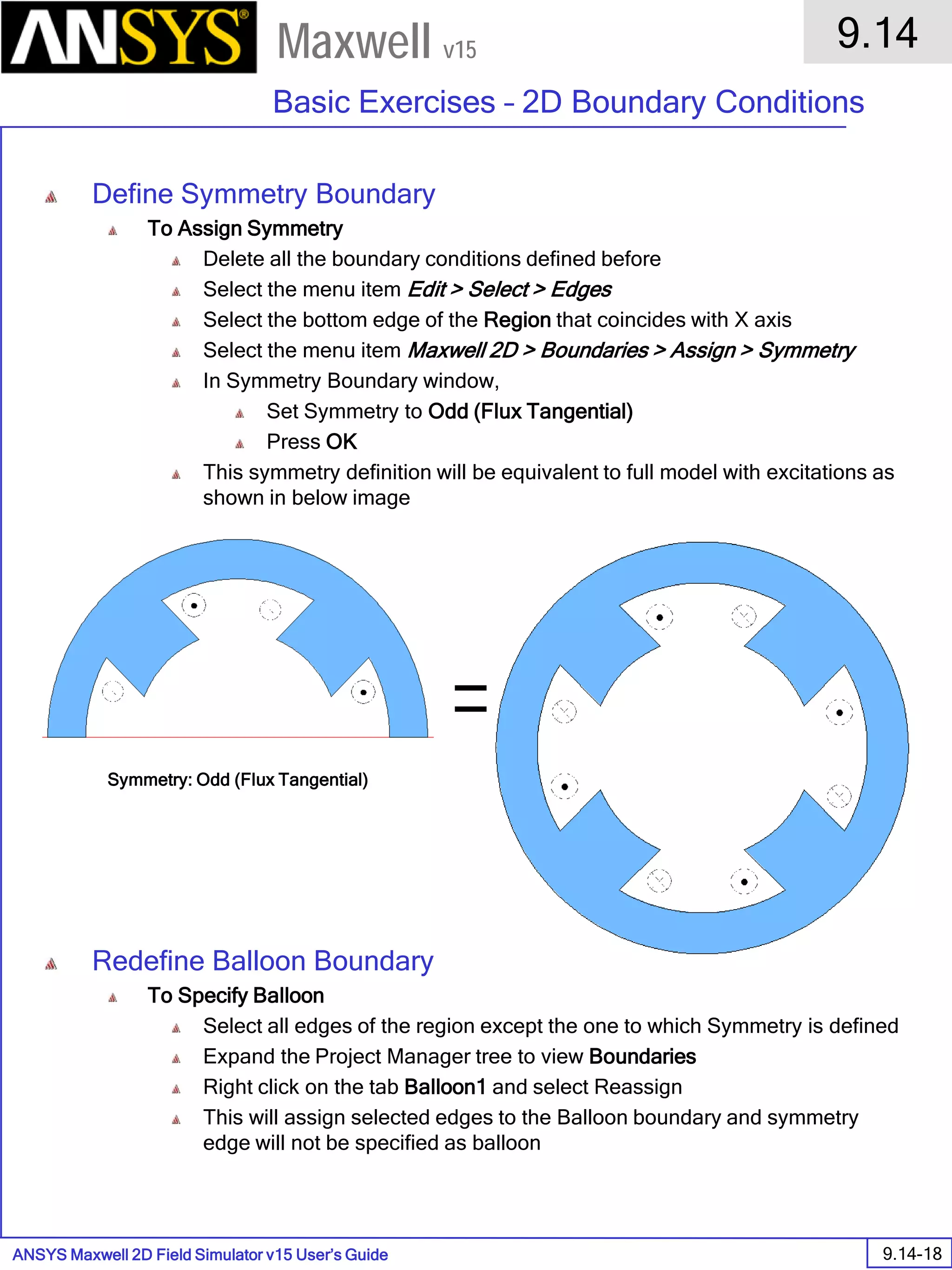 ANSYS Maxwell 2D Field Simulator v15 User’s Guide
9.14
Basic Exercises – 2D Boundary Conditions
9.14-18
Maxwell v15
Define Symmetry Boundary
To Assign Symmetry
Delete all the boundary conditions defined before
Select the menu item Edit > Select > Edges
Select the bottom edge of the Region that coincides with X axis
Select the menu item Maxwell 2D > Boundaries > Assign > Symmetry
In Symmetry Boundary window,
Set Symmetry to Odd (Flux Tangential)
Press OK
This symmetry definition will be equivalent to full model with excitations as
shown in below image
Redefine Balloon Boundary
To Specify Balloon
Select all edges of the region except the one to which Symmetry is defined
Expand the Project Manager tree to view Boundaries
Right click on the tab Balloon1 and select Reassign
This will assign selected edges to the Balloon boundary and symmetry
edge will not be specified as balloon
Symmetry: Odd (Flux Tangential)
 
