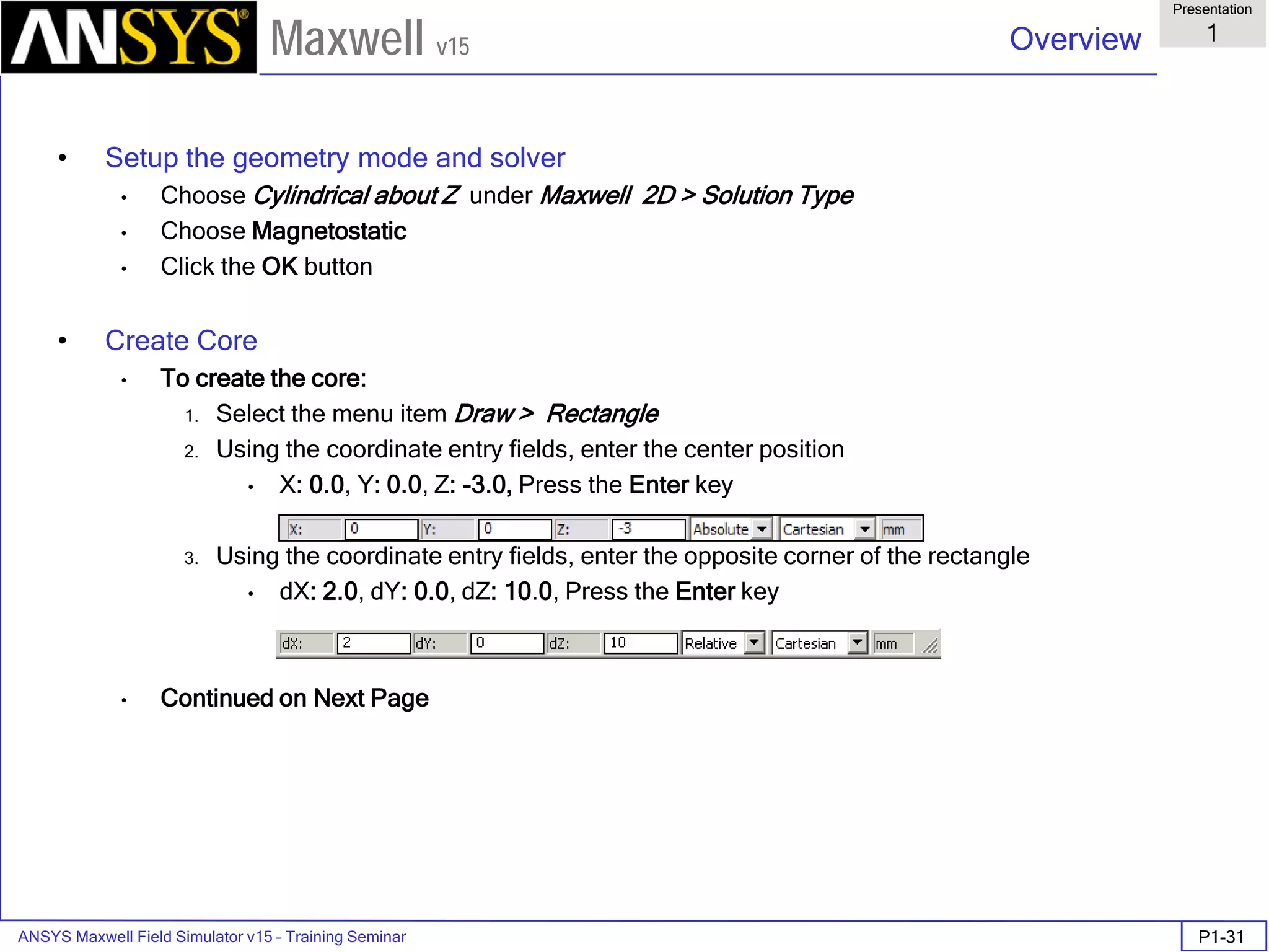 ANSYS Maxwell Field Simulator v15 – Training Seminar P1-31
Overview
Presentation
1
Maxwell v15
• Setup the geometry mode and solver
• Choose Cylindrical about Z under Maxwell 2D > Solution Type
• Choose Magnetostatic
• Click the OK button
• Create Core
• To create the core:
1. Select the menu item Draw > Rectangle
2. Using the coordinate entry fields, enter the center position
• X: 0.0, Y: 0.0, Z: -3.0, Press the Enter key
3. Using the coordinate entry fields, enter the opposite corner of the rectangle
• dX: 2.0, dY: 0.0, dZ: 10.0, Press the Enter key
• Continued on Next Page
 