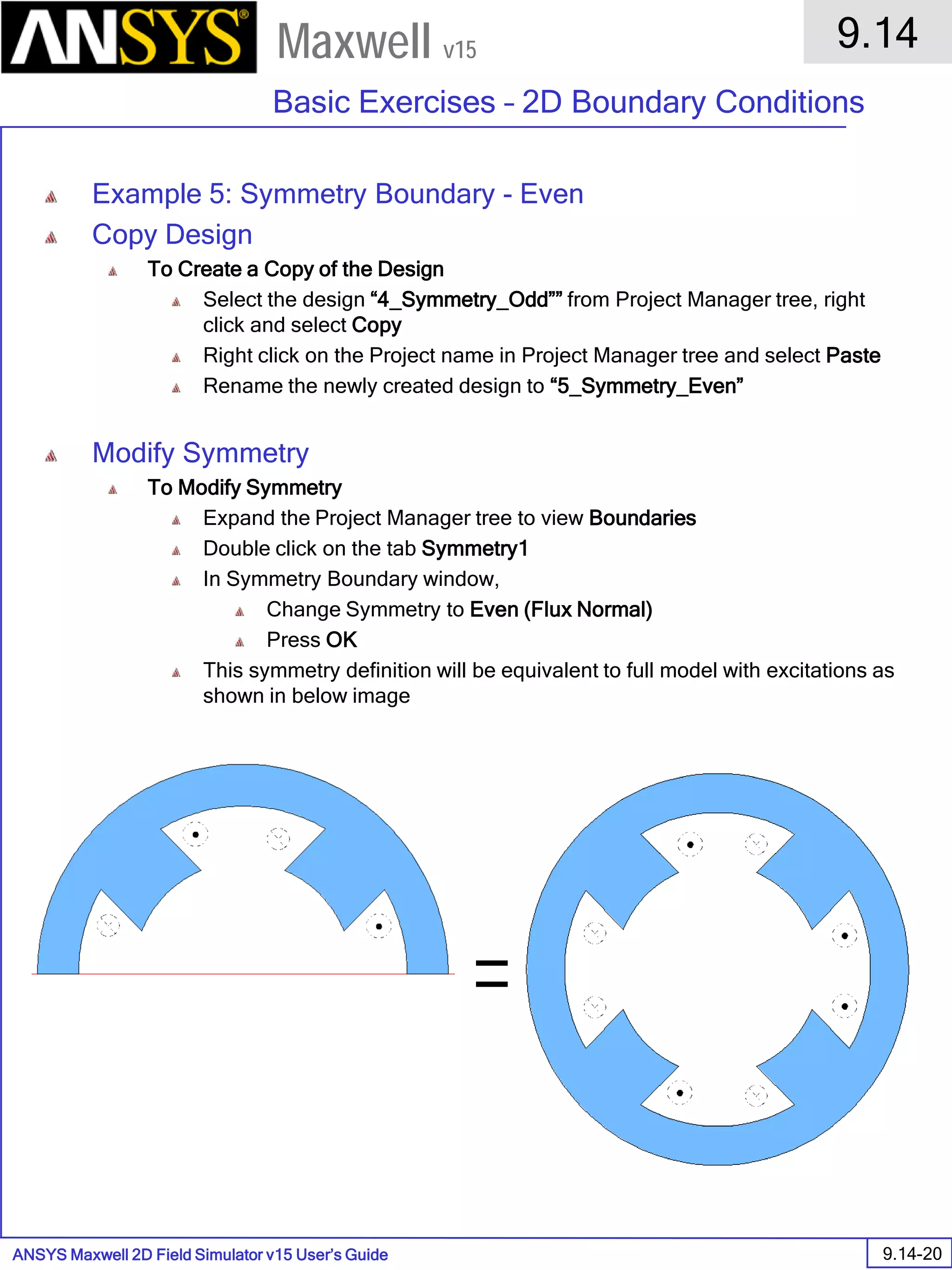 ANSYS Maxwell 2D Field Simulator v15 User’s Guide
9.14
Basic Exercises – 2D Boundary Conditions
9.14-20
Maxwell v15
Example 5: Symmetry Boundary - Even
Copy Design
To Create a Copy of the Design
Select the design “4_Symmetry_Odd”” from Project Manager tree, right
click and select Copy
Right click on the Project name in Project Manager tree and select Paste
Rename the newly created design to “5_Symmetry_Even”
Modify Symmetry
To Modify Symmetry
Expand the Project Manager tree to view Boundaries
Double click on the tab Symmetry1
In Symmetry Boundary window,
Change Symmetry to Even (Flux Normal)
Press OK
This symmetry definition will be equivalent to full model with excitations as
shown in below image
 