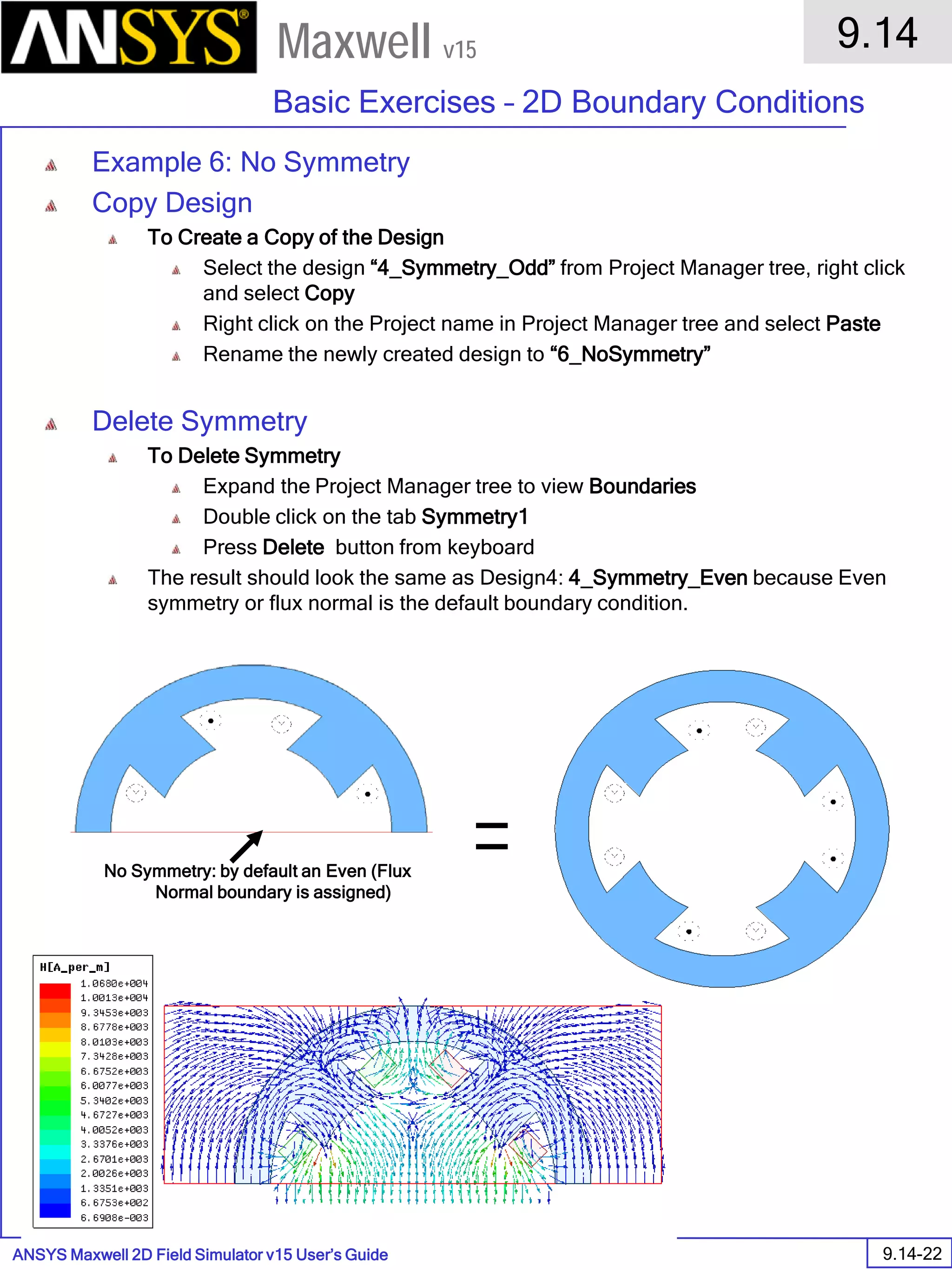 ANSYS Maxwell 2D Field Simulator v15 User’s Guide
9.14
Basic Exercises – 2D Boundary Conditions
9.14-22
Maxwell v15
Example 6: No Symmetry
Copy Design
To Create a Copy of the Design
Select the design “4_Symmetry_Odd” from Project Manager tree, right click
and select Copy
Right click on the Project name in Project Manager tree and select Paste
Rename the newly created design to “6_NoSymmetry”
Delete Symmetry
To Delete Symmetry
Expand the Project Manager tree to view Boundaries
Double click on the tab Symmetry1
Press Delete button from keyboard
The result should look the same as Design4: 4_Symmetry_Even because Even
symmetry or flux normal is the default boundary condition.
No Symmetry: by default an Even (Flux
Normal boundary is assigned)
 
