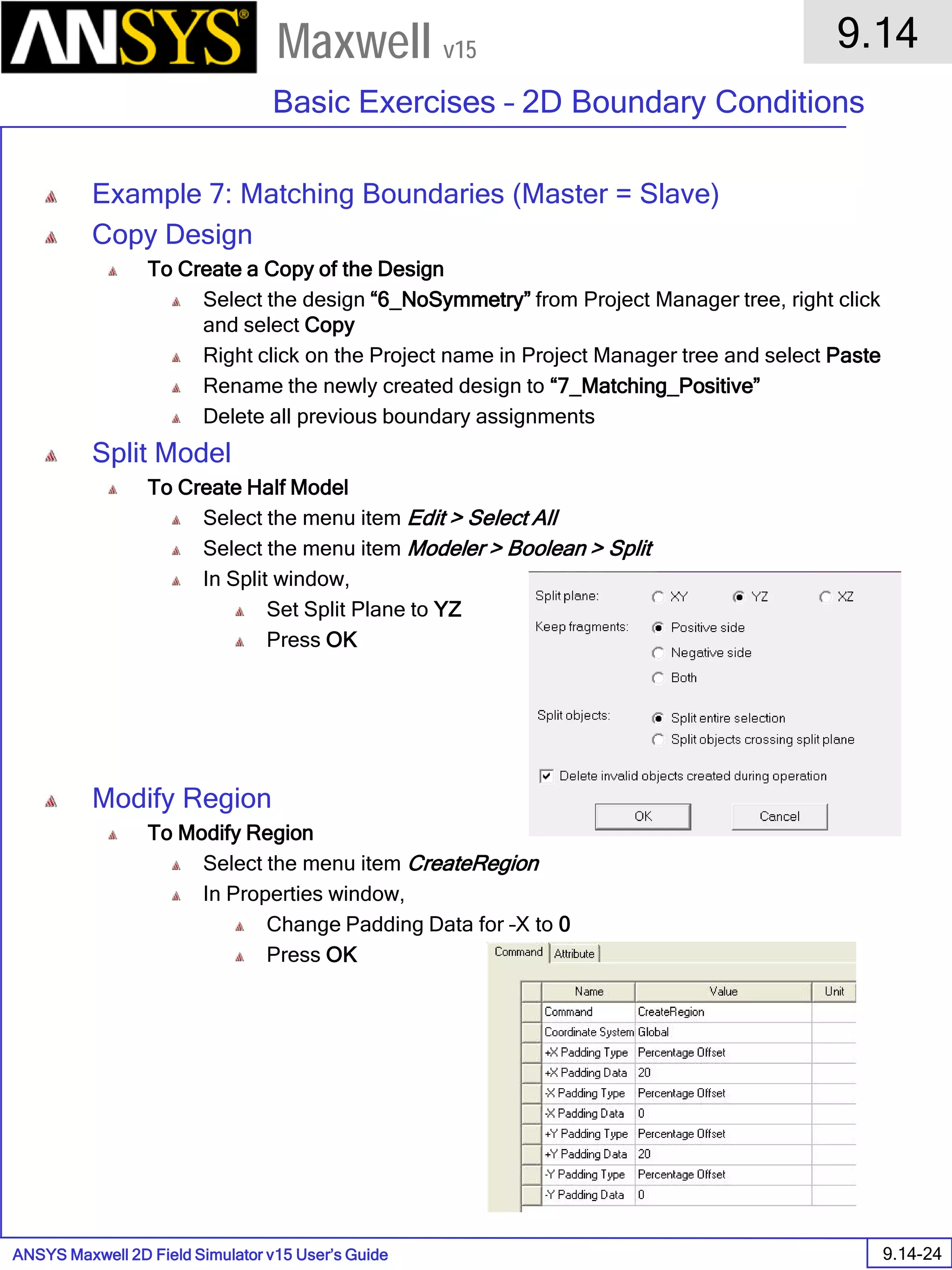 ANSYS Maxwell 2D Field Simulator v15 User’s Guide
9.14
Basic Exercises – 2D Boundary Conditions
9.14-24
Maxwell v15
Example 7: Matching Boundaries (Master = Slave)
Copy Design
To Create a Copy of the Design
Select the design “6_NoSymmetry” from Project Manager tree, right click
and select Copy
Right click on the Project name in Project Manager tree and select Paste
Rename the newly created design to “7_Matching_Positive”
Delete all previous boundary assignments
Split Model
To Create Half Model
Select the menu item Edit > Select All
Select the menu item Modeler > Boolean > Split
In Split window,
Set Split Plane to YZ
Press OK
Modify Region
To Modify Region
Select the menu item CreateRegion
In Properties window,
Change Padding Data for –X to 0
Press OK
 