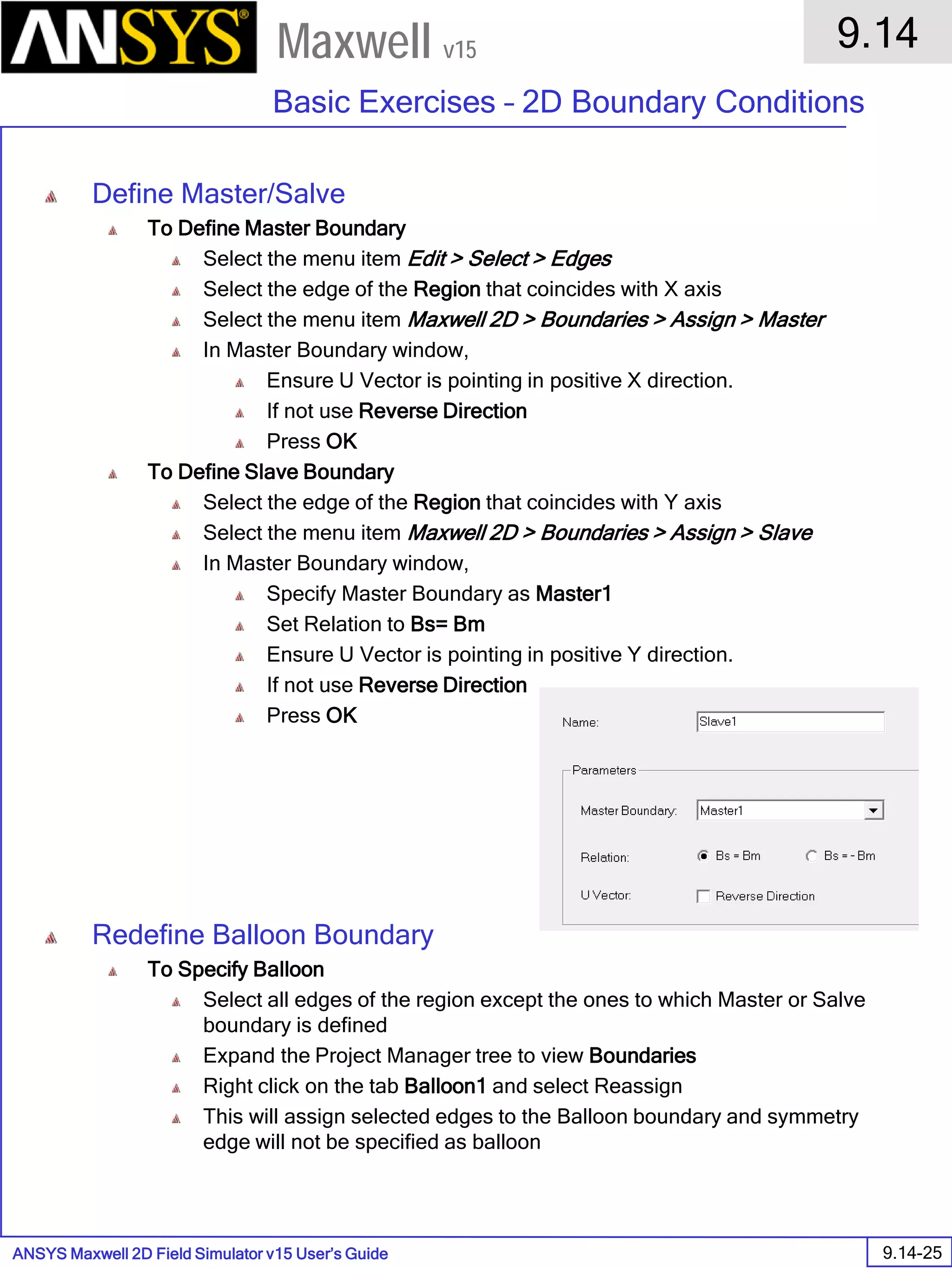 ANSYS Maxwell 2D Field Simulator v15 User’s Guide
9.14
Basic Exercises – 2D Boundary Conditions
9.14-25
Maxwell v15
Define Master/Salve
To Define Master Boundary
Select the menu item Edit > Select > Edges
Select the edge of the Region that coincides with X axis
Select the menu item Maxwell 2D > Boundaries > Assign > Master
In Master Boundary window,
Ensure U Vector is pointing in positive X direction.
If not use Reverse Direction
Press OK
To Define Slave Boundary
Select the edge of the Region that coincides with Y axis
Select the menu item Maxwell 2D > Boundaries > Assign > Slave
In Master Boundary window,
Specify Master Boundary as Master1
Set Relation to Bs= Bm
Ensure U Vector is pointing in positive Y direction.
If not use Reverse Direction
Press OK
Redefine Balloon Boundary
To Specify Balloon
Select all edges of the region except the ones to which Master or Salve
boundary is defined
Expand the Project Manager tree to view Boundaries
Right click on the tab Balloon1 and select Reassign
This will assign selected edges to the Balloon boundary and symmetry
edge will not be specified as balloon
 