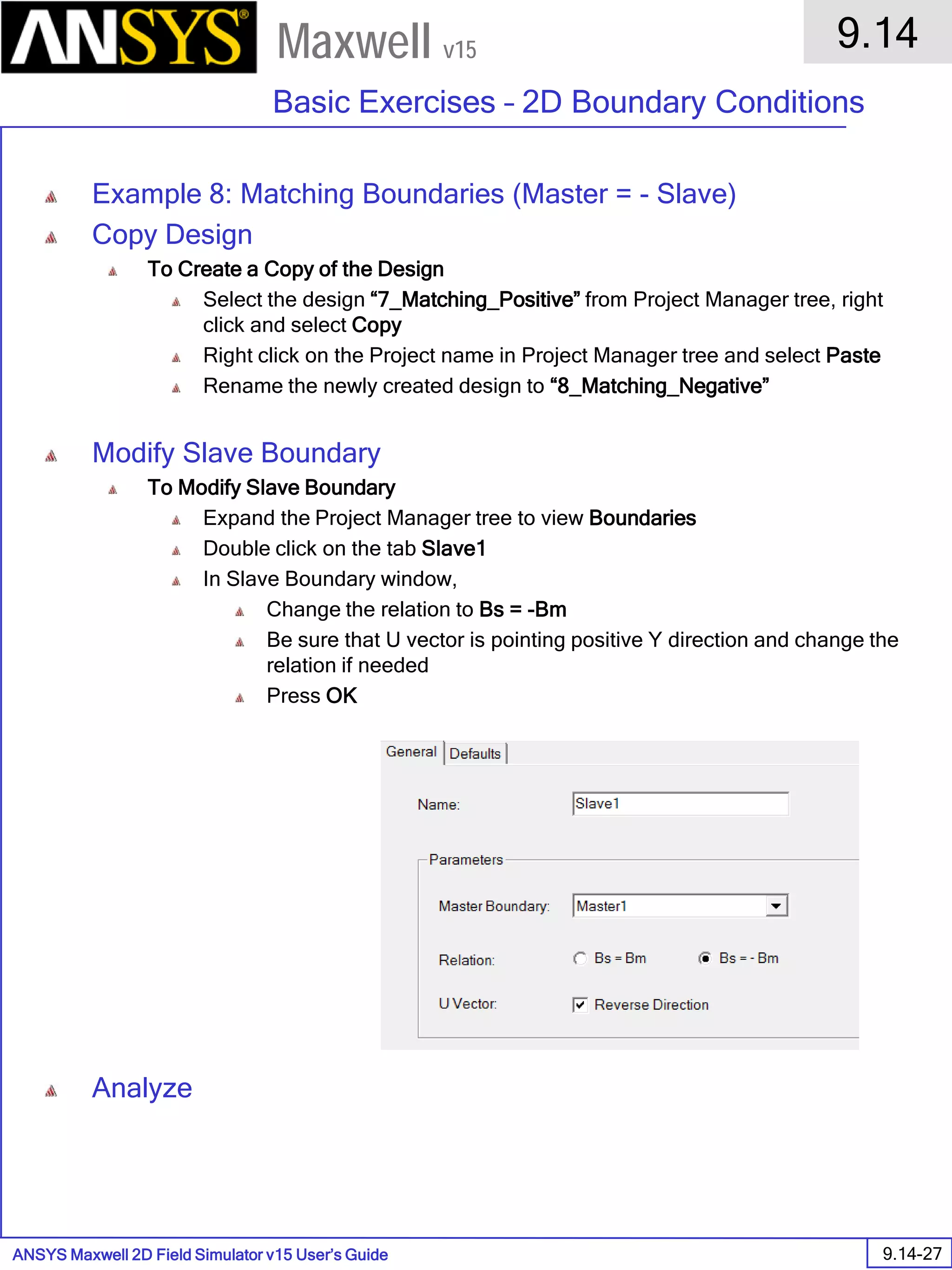ANSYS Maxwell 2D Field Simulator v15 User’s Guide
9.14
Basic Exercises – 2D Boundary Conditions
9.14-27
Maxwell v15
Example 8: Matching Boundaries (Master = - Slave)
Copy Design
To Create a Copy of the Design
Select the design “7_Matching_Positive” from Project Manager tree, right
click and select Copy
Right click on the Project name in Project Manager tree and select Paste
Rename the newly created design to “8_Matching_Negative”
Modify Slave Boundary
To Modify Slave Boundary
Expand the Project Manager tree to view Boundaries
Double click on the tab Slave1
In Slave Boundary window,
Change the relation to Bs = -Bm
Be sure that U vector is pointing positive Y direction and change the
relation if needed
Press OK
Analyze
 