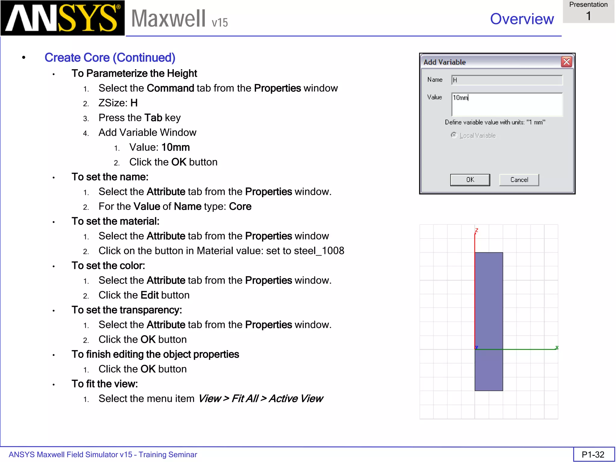 ANSYS Maxwell Field Simulator v15 – Training Seminar P1-32
Overview
Presentation
1
Maxwell v15
• Create Core (Continued)
• To Parameterize the Height
1. Select the Command tab from the Properties window
2. ZSize: H
3. Press the Tab key
4. Add Variable Window
1. Value: 10mm
2. Click the OK button
• To set the name:
1. Select the Attribute tab from the Properties window.
2. For the Value of Name type: Core
• To set the material:
1. Select the Attribute tab from the Properties window
2. Click on the button in Material value: set to steel_1008
• To set the color:
1. Select the Attribute tab from the Properties window.
2. Click the Edit button
• To set the transparency:
1. Select the Attribute tab from the Properties window.
2. Click the OK button
• To finish editing the object properties
1. Click the OK button
• To fit the view:
1. Select the menu item View > Fit All > Active View
 