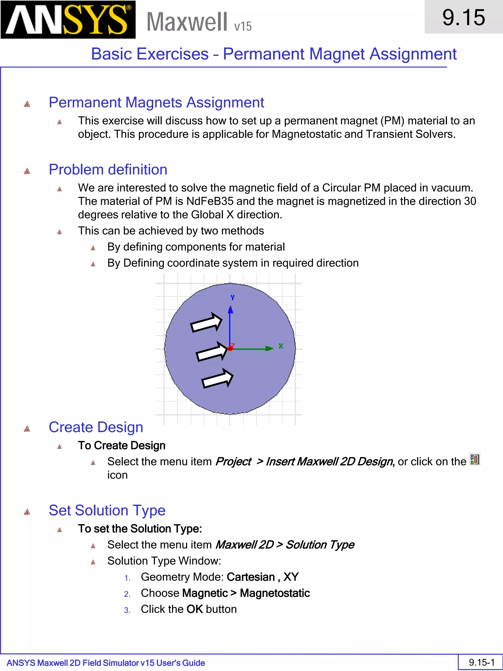 ANSYS Maxwell 2D Field Simulator v15 User’s Guide
9.15
Basic Exercises – Permanent Magnet Assignment
9.15-1
Maxwell v15
Permanent Magnets Assignment
This exercise will discuss how to set up a permanent magnet (PM) material to an
object. This procedure is applicable for Magnetostatic and Transient Solvers.
Problem definition
We are interested to solve the magnetic field of a Circular PM placed in vacuum.
The material of PM is NdFeB35 and the magnet is magnetized in the direction 30
degrees relative to the Global X direction.
This can be achieved by two methods
By defining components for material
By Defining coordinate system in required direction
Create Design
To Create Design
Select the menu item Project > Insert Maxwell 2D Design, or click on the
icon
Set Solution Type
To set the Solution Type:
Select the menu item Maxwell 2D > Solution Type
Solution Type Window:
1. Geometry Mode: Cartesian , XY
2. Choose Magnetic > Magnetostatic
3. Click the OK button
 
