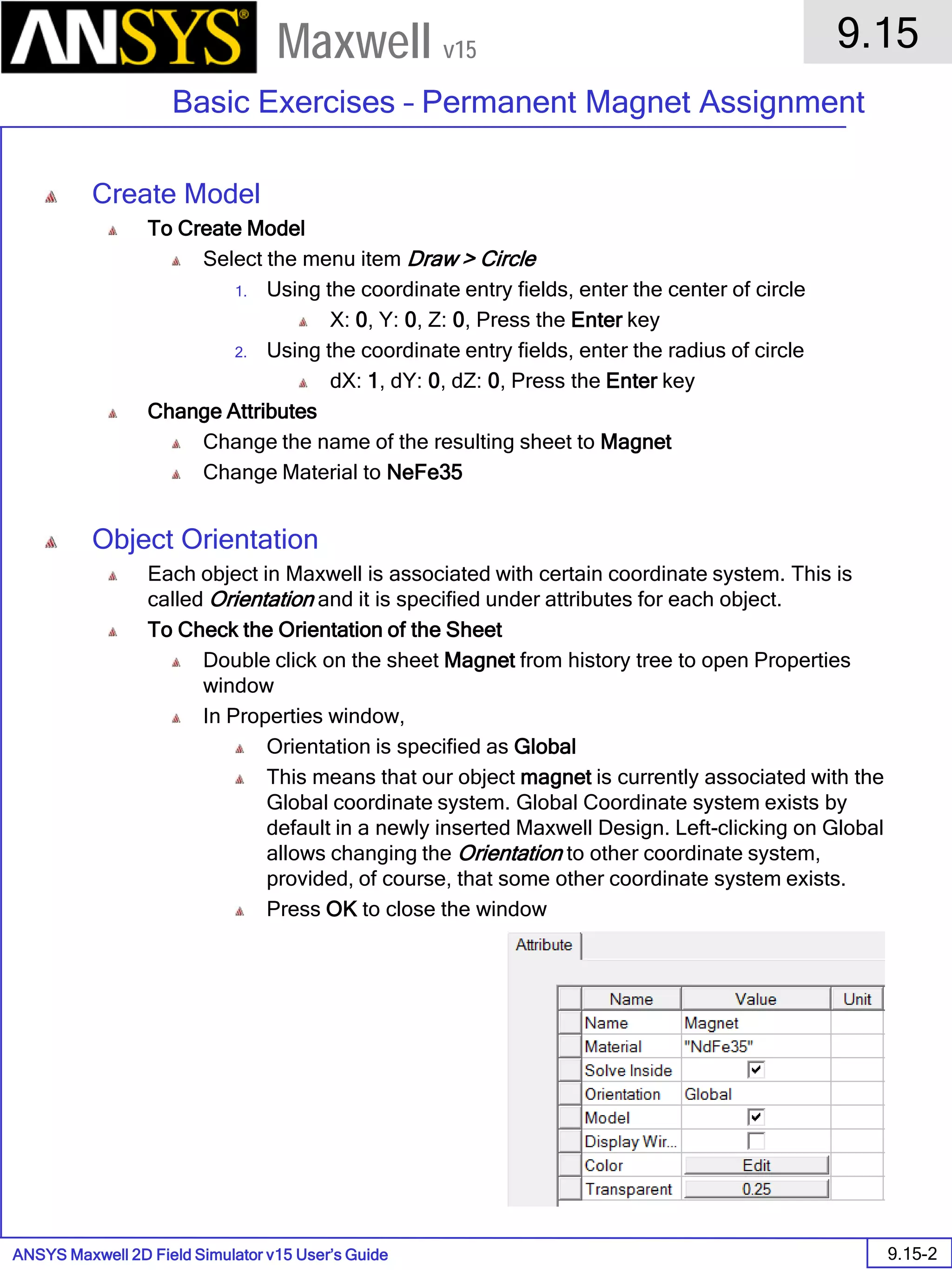 ANSYS Maxwell 2D Field Simulator v15 User’s Guide
9.15
Basic Exercises – Permanent Magnet Assignment
9.15-2
Maxwell v15
Create Model
To Create Model
Select the menu item Draw > Circle
1. Using the coordinate entry fields, enter the center of circle
X: 0, Y: 0, Z: 0, Press the Enter key
2. Using the coordinate entry fields, enter the radius of circle
dX: 1, dY: 0, dZ: 0, Press the Enter key
Change Attributes
Change the name of the resulting sheet to Magnet
Change Material to NeFe35
Object Orientation
Each object in Maxwell is associated with certain coordinate system. This is
called Orientation and it is specified under attributes for each object.
To Check the Orientation of the Sheet
Double click on the sheet Magnet from history tree to open Properties
window
In Properties window,
Orientation is specified as Global
This means that our object magnet is currently associated with the
Global coordinate system. Global Coordinate system exists by
default in a newly inserted Maxwell Design. Left-clicking on Global
allows changing the Orientation to other coordinate system,
provided, of course, that some other coordinate system exists.
Press OK to close the window
 