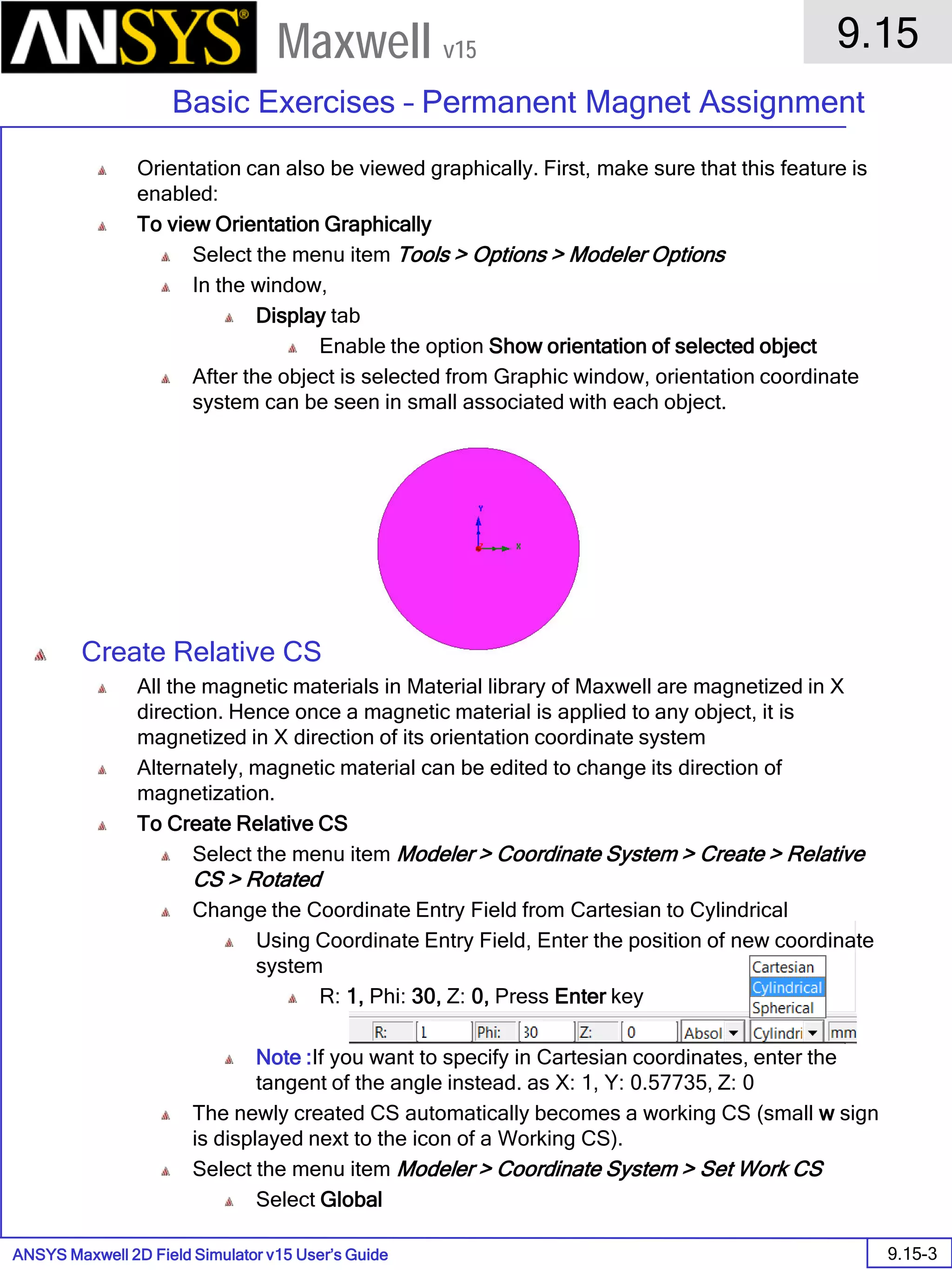 ANSYS Maxwell 2D Field Simulator v15 User’s Guide
9.15
Basic Exercises – Permanent Magnet Assignment
9.15-3
Maxwell v15
Orientation can also be viewed graphically. First, make sure that this feature is
enabled:
To view Orientation Graphically
Select the menu item Tools > Options > Modeler Options
In the window,
Display tab
Enable the option Show orientation of selected object
After the object is selected from Graphic window, orientation coordinate
system can be seen in small associated with each object.
Create Relative CS
All the magnetic materials in Material library of Maxwell are magnetized in X
direction. Hence once a magnetic material is applied to any object, it is
magnetized in X direction of its orientation coordinate system
Alternately, magnetic material can be edited to change its direction of
magnetization.
To Create Relative CS
Select the menu item Modeler > Coordinate System > Create > Relative
CS > Rotated
Change the Coordinate Entry Field from Cartesian to Cylindrical
Using Coordinate Entry Field, Enter the position of new coordinate
system
R: 1, Phi: 30, Z: 0, Press Enter key
Note :If you want to specify in Cartesian coordinates, enter the
tangent of the angle instead. as X: 1, Y: 0.57735, Z: 0
The newly created CS automatically becomes a working CS (small w sign
is displayed next to the icon of a Working CS).
Select the menu item Modeler > Coordinate System > Set Work CS
Select Global
 