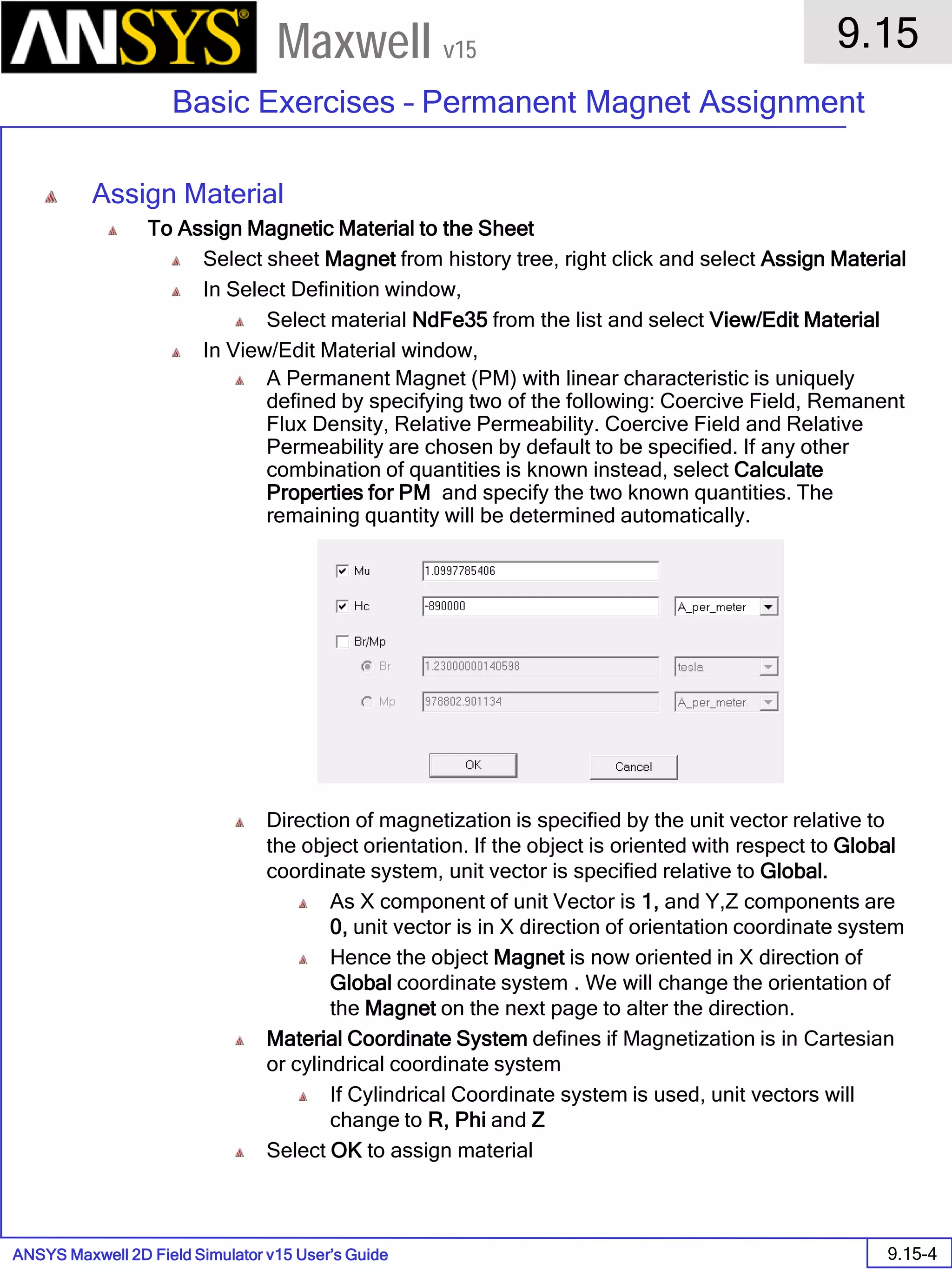 ANSYS Maxwell 2D Field Simulator v15 User’s Guide
9.15
Basic Exercises – Permanent Magnet Assignment
9.15-4
Maxwell v15
Assign Material
To Assign Magnetic Material to the Sheet
Select sheet Magnet from history tree, right click and select Assign Material
In Select Definition window,
Select material NdFe35 from the list and select View/Edit Material
In View/Edit Material window,
A Permanent Magnet (PM) with linear characteristic is uniquely
defined by specifying two of the following: Coercive Field, Remanent
Flux Density, Relative Permeability. Coercive Field and Relative
Permeability are chosen by default to be specified. If any other
combination of quantities is known instead, select Calculate
Properties for PM and specify the two known quantities. The
remaining quantity will be determined automatically.
Direction of magnetization is specified by the unit vector relative to
the object orientation. If the object is oriented with respect to Global
coordinate system, unit vector is specified relative to Global.
As X component of unit Vector is 1, and Y,Z components are
0, unit vector is in X direction of orientation coordinate system
Hence the object Magnet is now oriented in X direction of
Global coordinate system . We will change the orientation of
the Magnet on the next page to alter the direction.
Material Coordinate System defines if Magnetization is in Cartesian
or cylindrical coordinate system
If Cylindrical Coordinate system is used, unit vectors will
change to R, Phi and Z
Select OK to assign material
 