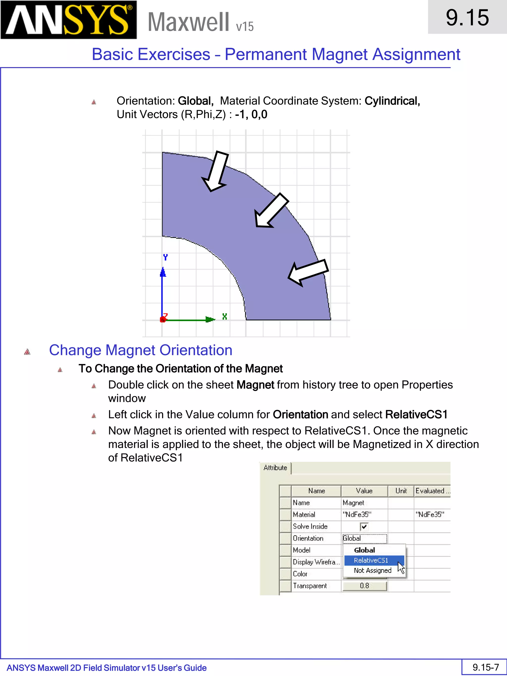 ANSYS Maxwell 2D Field Simulator v15 User’s Guide
9.15
Basic Exercises – Permanent Magnet Assignment
9.15-7
Maxwell v15
Orientation: Global, Material Coordinate System: Cylindrical,
Unit Vectors (R,Phi,Z) : -1, 0,0
Change Magnet Orientation
To Change the Orientation of the Magnet
Double click on the sheet Magnet from history tree to open Properties
window
Left click in the Value column for Orientation and select RelativeCS1
Now Magnet is oriented with respect to RelativeCS1. Once the magnetic
material is applied to the sheet, the object will be Magnetized in X direction
of RelativeCS1
 
