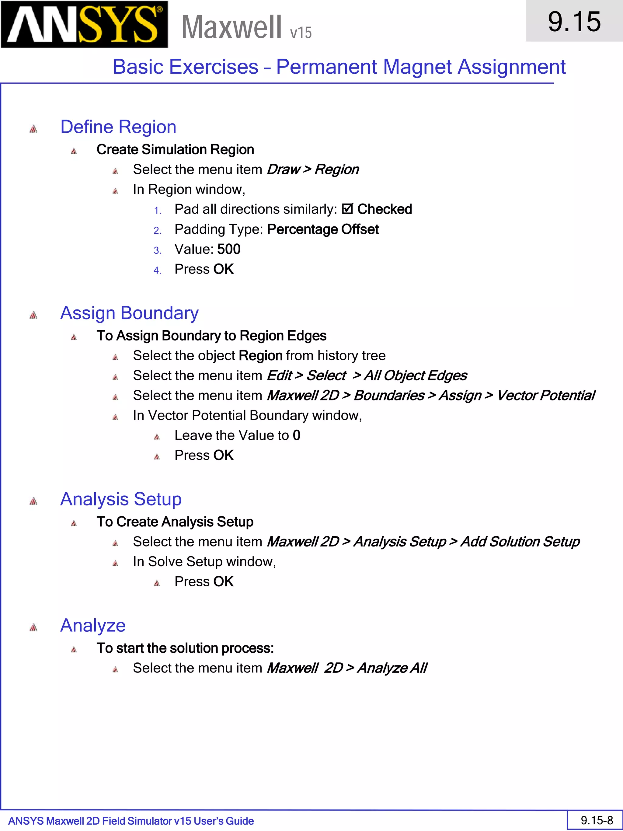 ANSYS Maxwell 2D Field Simulator v15 User’s Guide
9.15
Basic Exercises – Permanent Magnet Assignment
9.15-8
Maxwell v15
Define Region
Create Simulation Region
Select the menu item Draw > Region
In Region window,
1. Pad all directions similarly:  Checked
2. Padding Type: Percentage Offset
3. Value: 500
4. Press OK
Assign Boundary
To Assign Boundary to Region Edges
Select the object Region from history tree
Select the menu item Edit > Select > All Object Edges
Select the menu item Maxwell 2D > Boundaries > Assign > Vector Potential
In Vector Potential Boundary window,
Leave the Value to 0
Press OK
Analysis Setup
To Create Analysis Setup
Select the menu item Maxwell 2D > Analysis Setup > Add Solution Setup
In Solve Setup window,
Press OK
Analyze
To start the solution process:
Select the menu item Maxwell 2D > Analyze All
 