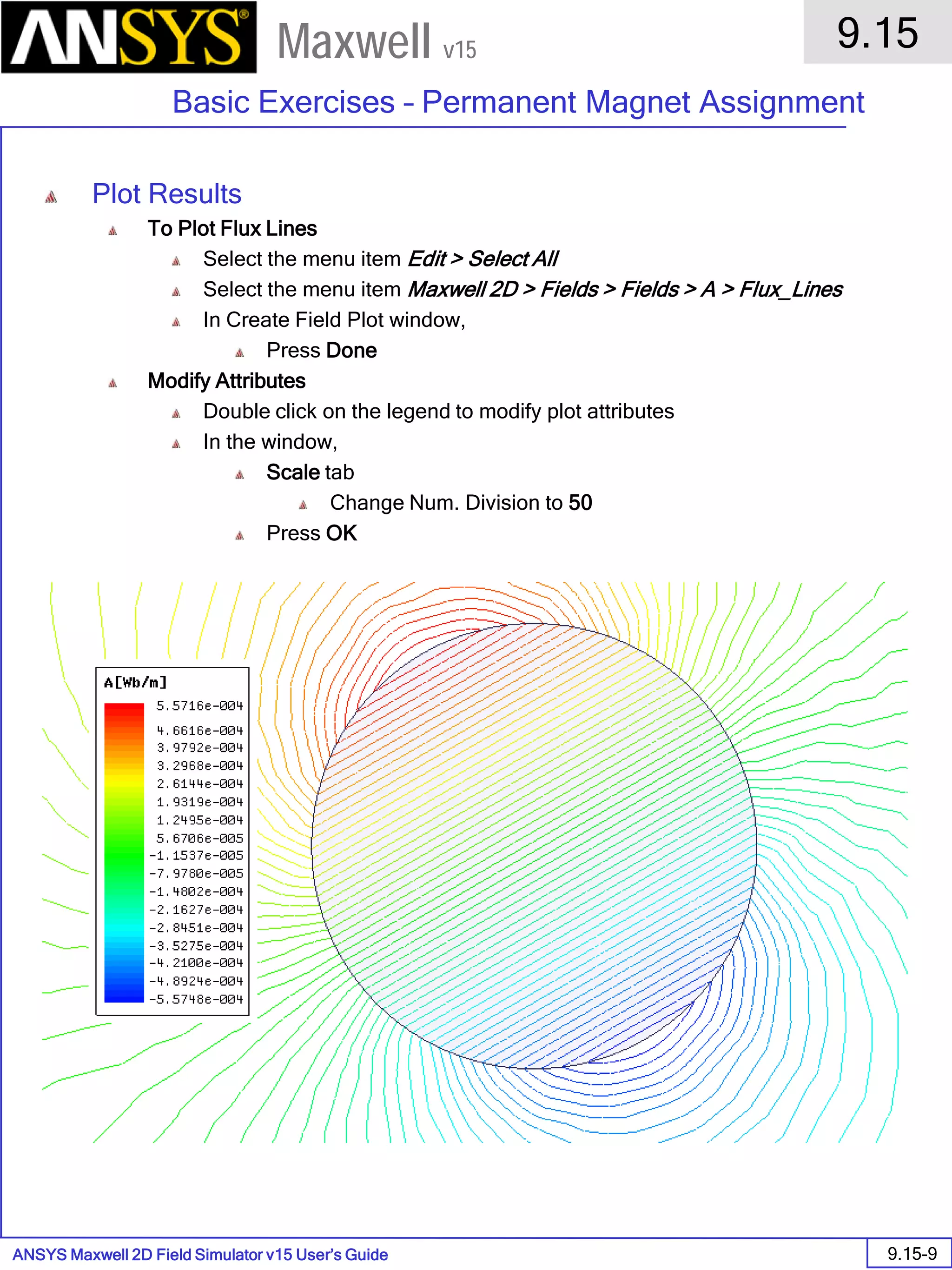 ANSYS Maxwell 2D Field Simulator v15 User’s Guide
9.15
Basic Exercises – Permanent Magnet Assignment
9.15-9
Maxwell v15
Plot Results
To Plot Flux Lines
Select the menu item Edit > Select All
Select the menu item Maxwell 2D > Fields > Fields > A > Flux_Lines
In Create Field Plot window,
Press Done
Modify Attributes
Double click on the legend to modify plot attributes
In the window,
Scale tab
Change Num. Division to 50
Press OK
 