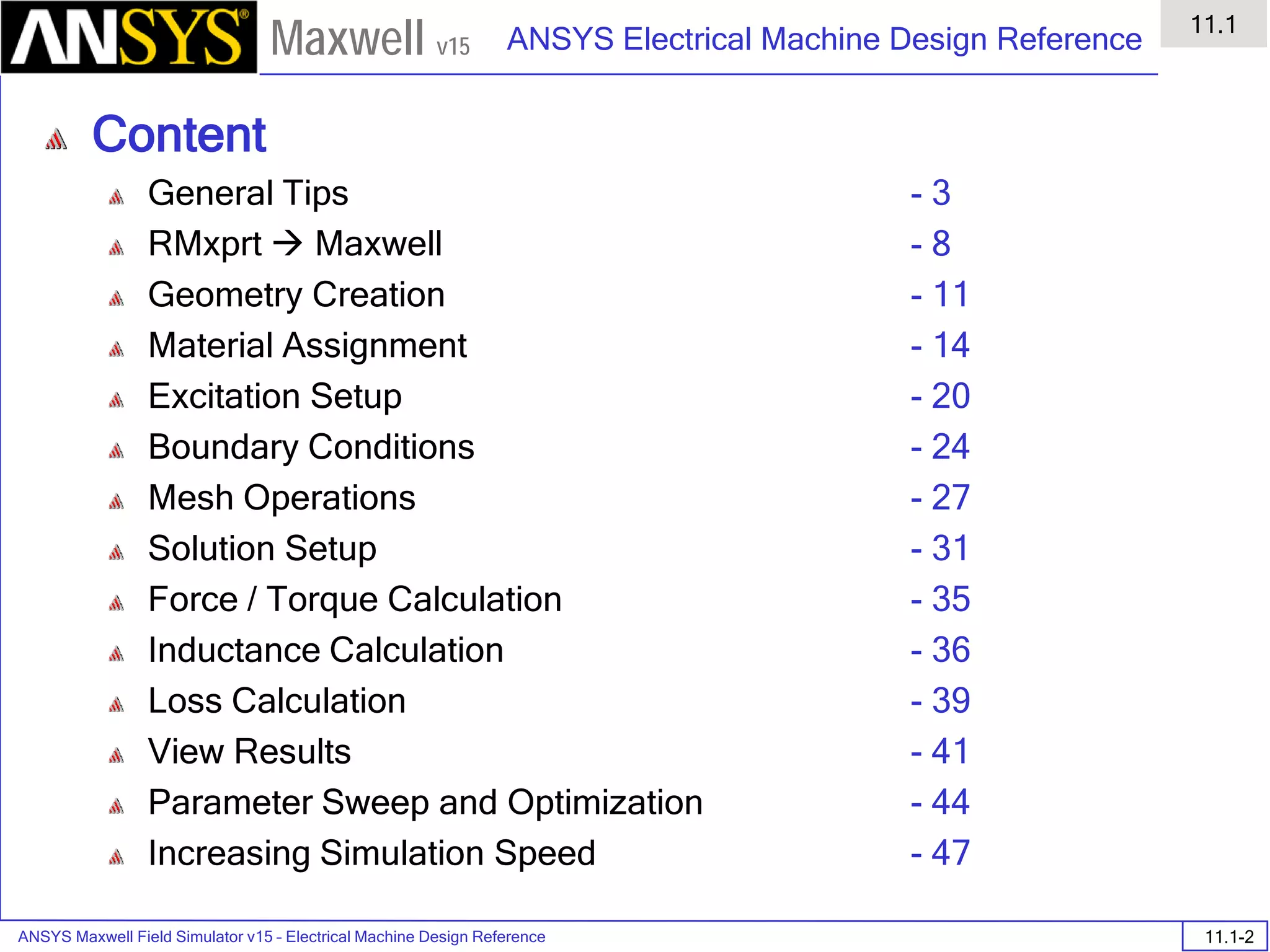 ANSYS Maxwell Field Simulator v15 – Electrical Machine Design Reference 11.1-2
ANSYS Electrical Machine Design Reference
11.1
Maxwell v15
Content
General Tips
RMxprt  Maxwell
Geometry Creation
Material Assignment
Excitation Setup
Boundary Conditions
Mesh Operations
Solution Setup
Force / Torque Calculation
Inductance Calculation
Loss Calculation
View Results
Parameter Sweep and Optimization
Increasing Simulation Speed
- 3
- 8
- 11
- 14
- 20
- 24
- 27
- 31
- 35
- 36
- 39
- 41
- 44
- 47
 