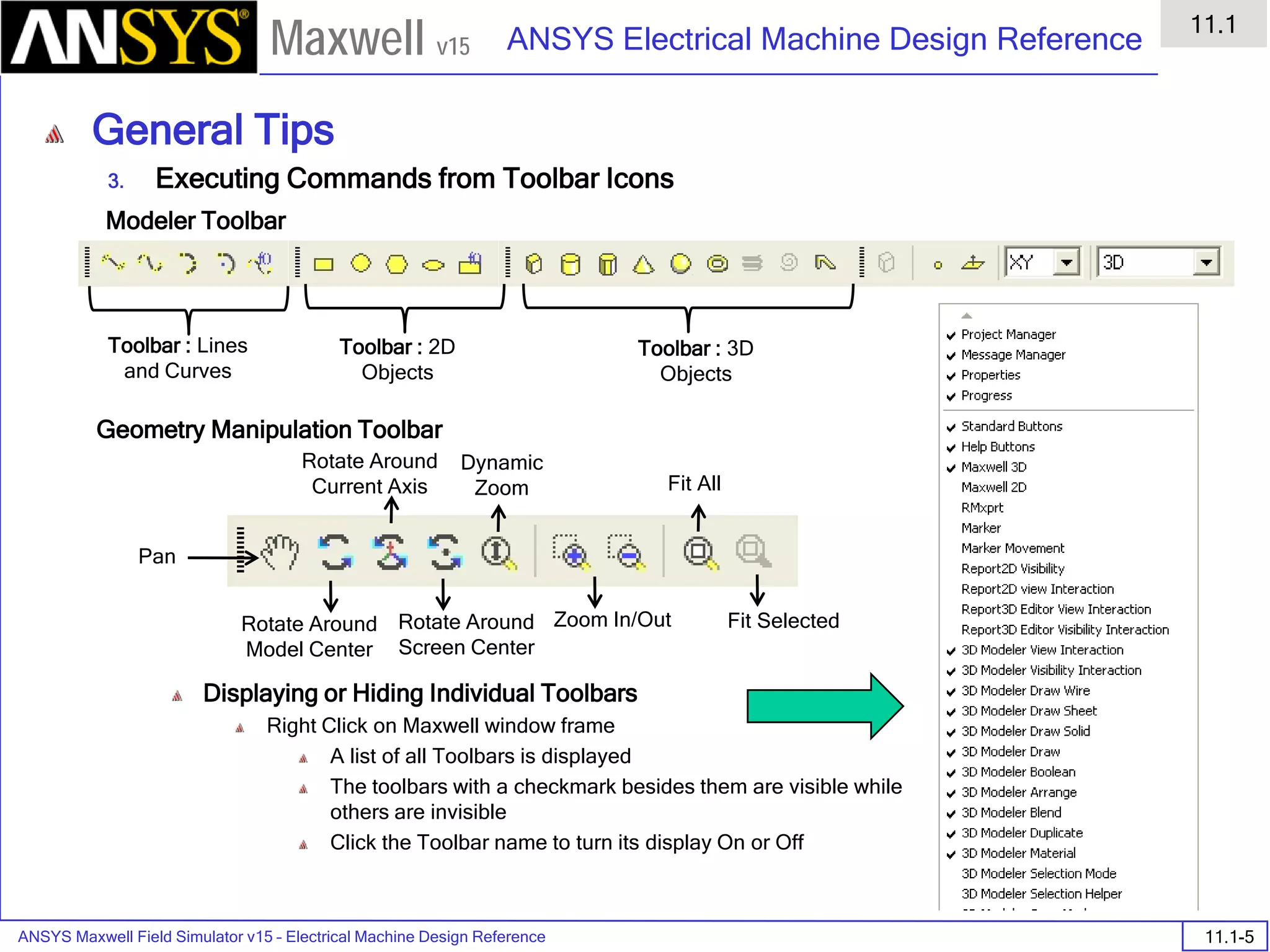ANSYS Maxwell Field Simulator v15 – Electrical Machine Design Reference 11.1-5
ANSYS Electrical Machine Design Reference
11.1
Maxwell v15
General Tips
3. Executing Commands from Toolbar Icons
Displaying or Hiding Individual Toolbars
Right Click on Maxwell window frame
A list of all Toolbars is displayed
The toolbars with a checkmark besides them are visible while
others are invisible
Click the Toolbar name to turn its display On or Off
Toolbar : Lines
and Curves
Toolbar : 2D
Objects
Toolbar : 3D
Objects
Pan
Rotate Around
Model Center
Rotate Around
Current Axis
Rotate Around
Screen Center
Dynamic
Zoom
Zoom In/Out
Fit All
Fit Selected
Modeler Toolbar
Geometry Manipulation Toolbar
 