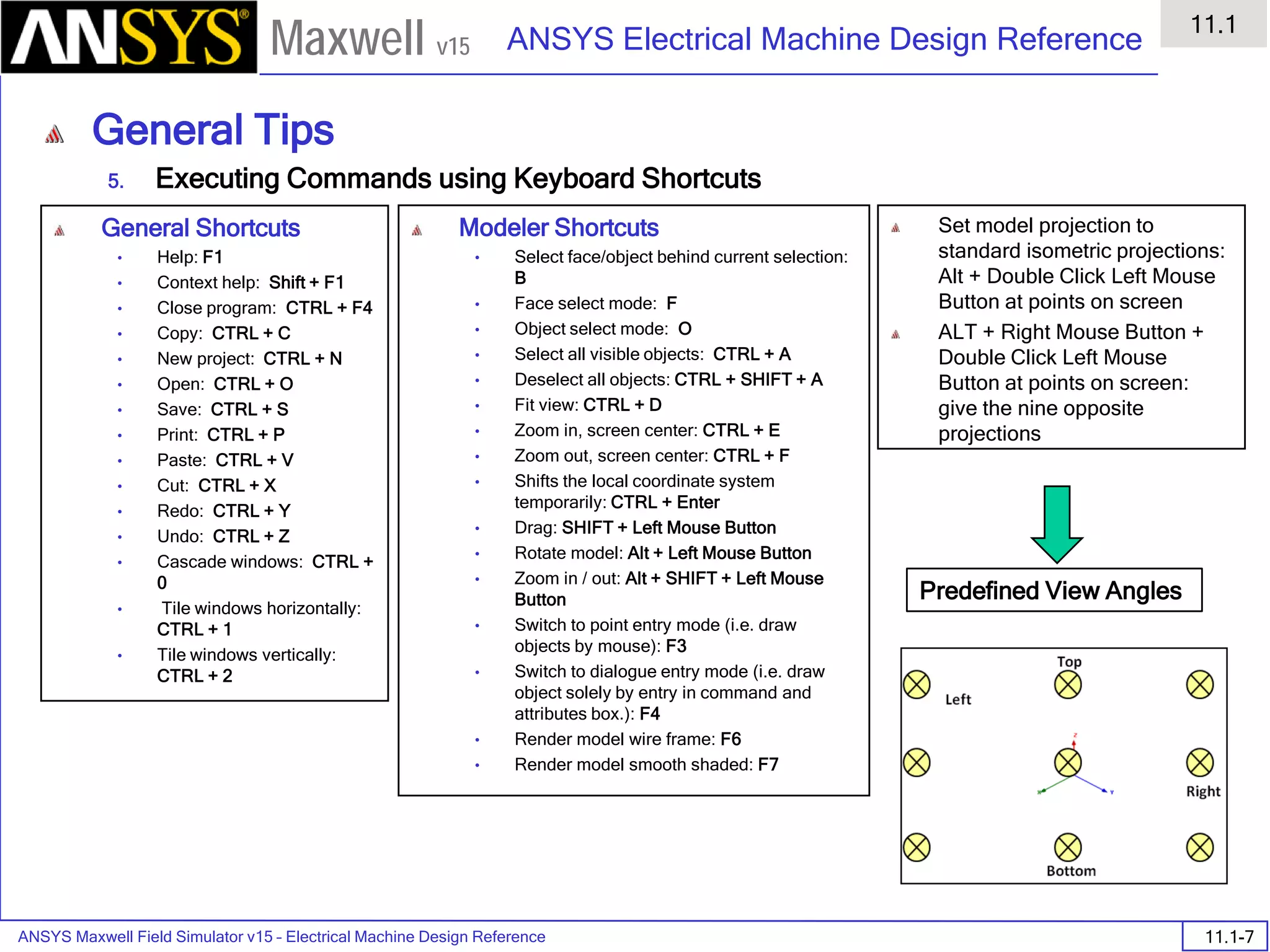 ANSYS Maxwell Field Simulator v15 – Electrical Machine Design Reference 11.1-7
ANSYS Electrical Machine Design Reference
11.1
Maxwell v15
General Tips
5. Executing Commands using Keyboard Shortcuts
General Shortcuts
• Help: F1
• Context help: Shift + F1
• Close program: CTRL + F4
• Copy: CTRL + C
• New project: CTRL + N
• Open: CTRL + O
• Save: CTRL + S
• Print: CTRL + P
• Paste: CTRL + V
• Cut: CTRL + X
• Redo: CTRL + Y
• Undo: CTRL + Z
• Cascade windows: CTRL +
0
• Tile windows horizontally:
CTRL + 1
• Tile windows vertically:
CTRL + 2
Modeler Shortcuts
• Select face/object behind current selection:
B
• Face select mode: F
• Object select mode: O
• Select all visible objects: CTRL + A
• Deselect all objects: CTRL + SHIFT + A
• Fit view: CTRL + D
• Zoom in, screen center: CTRL + E
• Zoom out, screen center: CTRL + F
• Shifts the local coordinate system
temporarily: CTRL + Enter
• Drag: SHIFT + Left Mouse Button
• Rotate model: Alt + Left Mouse Button
• Zoom in / out: Alt + SHIFT + Left Mouse
Button
• Switch to point entry mode (i.e. draw
objects by mouse): F3
• Switch to dialogue entry mode (i.e. draw
object solely by entry in command and
attributes box.): F4
• Render model wire frame: F6
• Render model smooth shaded: F7
Set model projection to
standard isometric projections:
Alt + Double Click Left Mouse
Button at points on screen
ALT + Right Mouse Button +
Double Click Left Mouse
Button at points on screen:
give the nine opposite
projections
Predefined View Angles
 