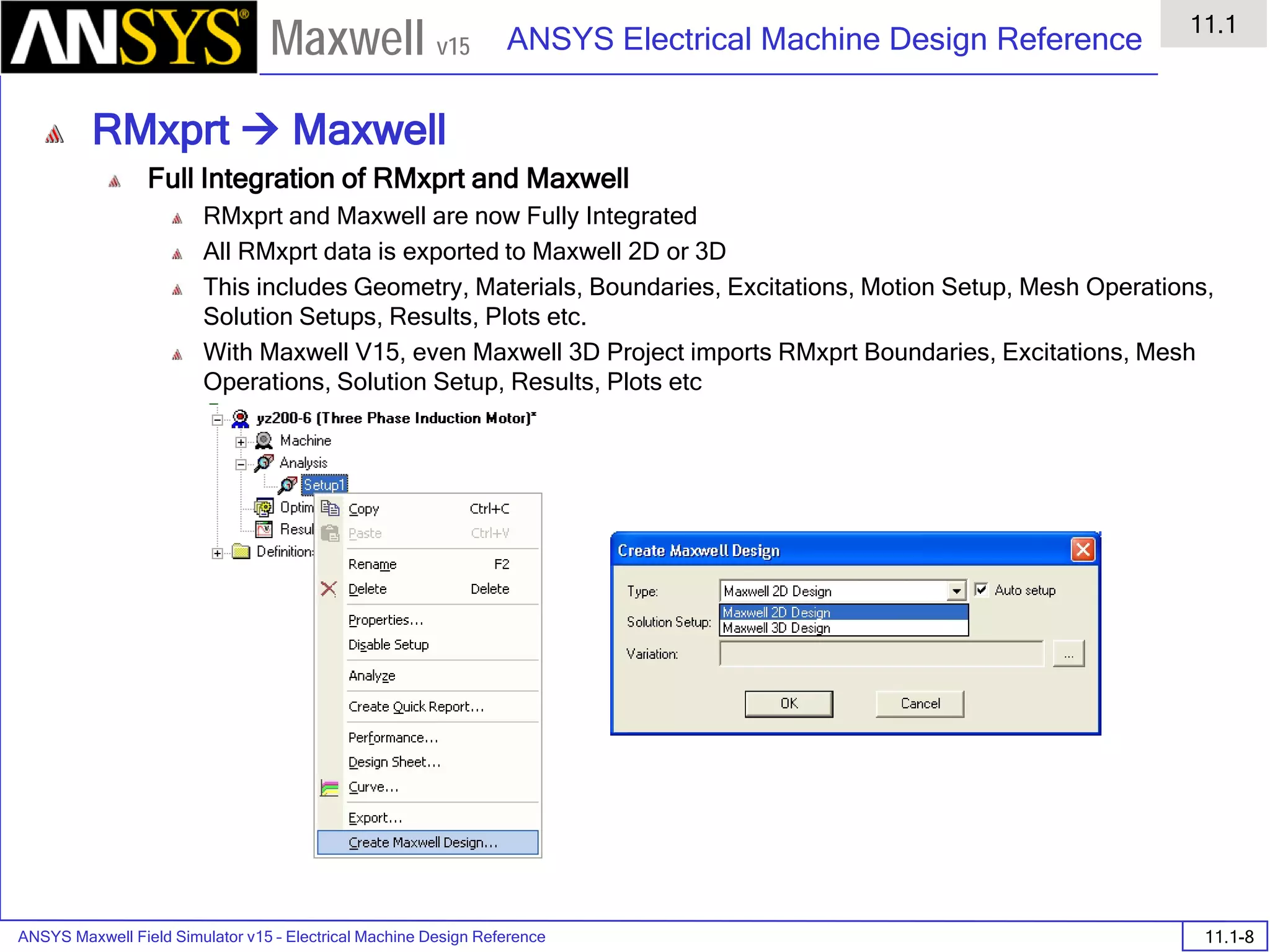 ANSYS Maxwell Field Simulator v15 – Electrical Machine Design Reference 11.1-8
ANSYS Electrical Machine Design Reference
11.1
Maxwell v15
RMxprt  Maxwell
Full Integration of RMxprt and Maxwell
RMxprt and Maxwell are now Fully Integrated
All RMxprt data is exported to Maxwell 2D or 3D
This includes Geometry, Materials, Boundaries, Excitations, Motion Setup, Mesh Operations,
Solution Setups, Results, Plots etc.
With Maxwell V15, even Maxwell 3D Project imports RMxprt Boundaries, Excitations, Mesh
Operations, Solution Setup, Results, Plots etc
 