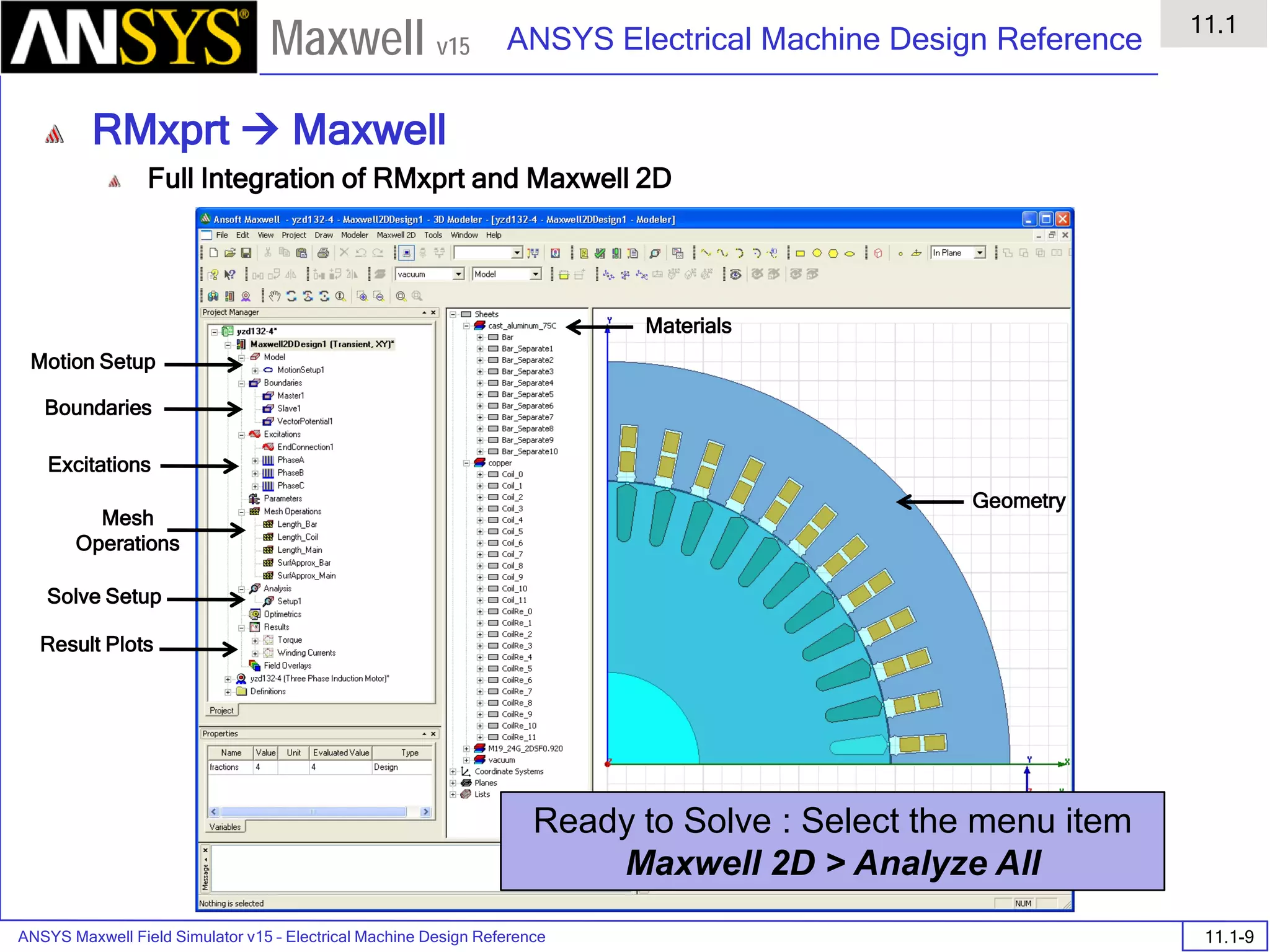 ANSYS Maxwell Field Simulator v15 – Electrical Machine Design Reference 11.1-9
ANSYS Electrical Machine Design Reference
11.1
Maxwell v15
RMxprt  Maxwell
Full Integration of RMxprt and Maxwell 2D
Motion Setup
Boundaries
Excitations
Mesh
Operations
Solve Setup
Result Plots
Materials
Geometry
Ready to Solve : Select the menu item
Maxwell 2D > Analyze All
 