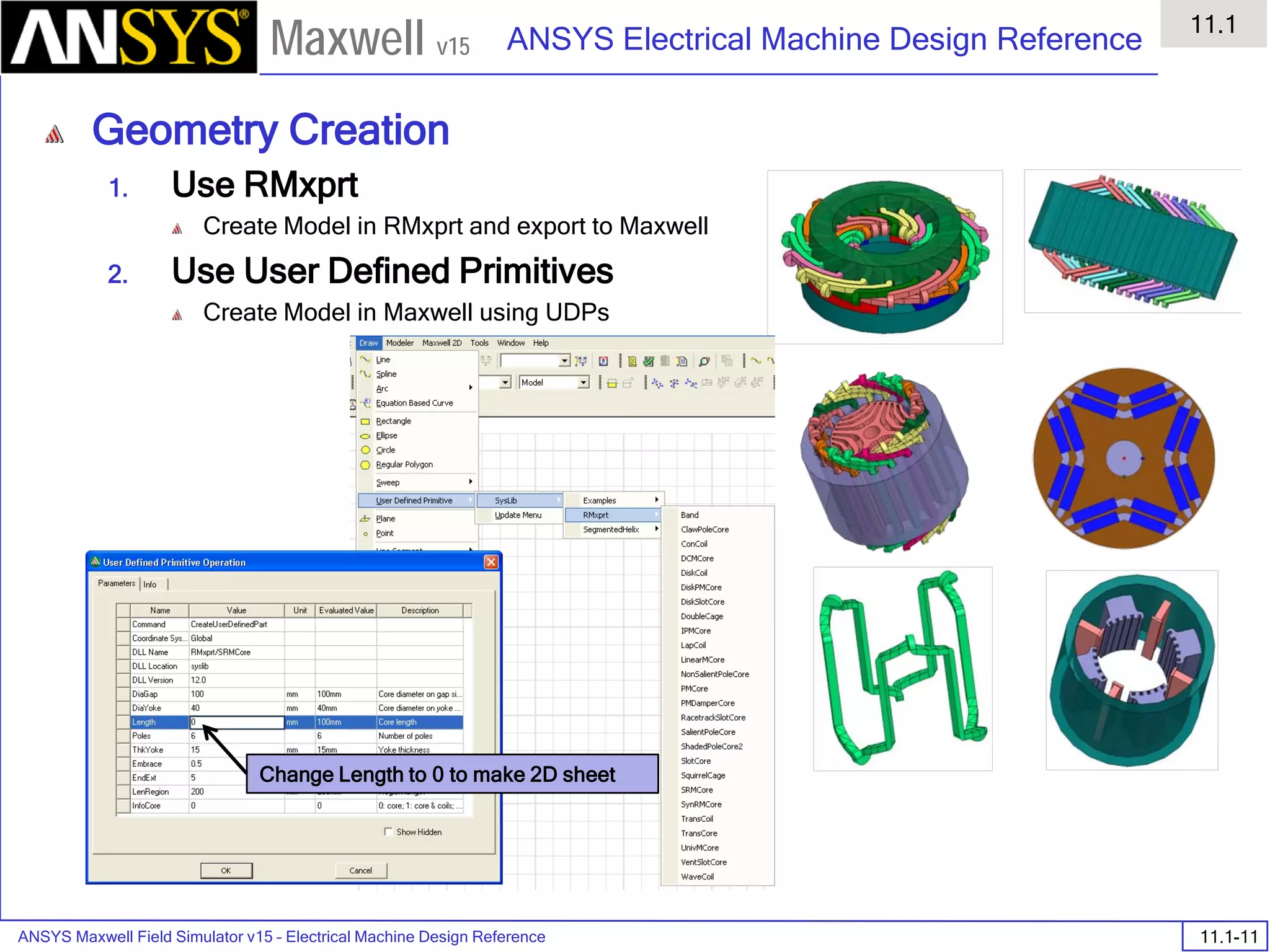 ANSYS Maxwell Field Simulator v15 – Electrical Machine Design Reference 11.1-11
ANSYS Electrical Machine Design Reference
11.1
Maxwell v15
Geometry Creation
1. Use RMxprt
Create Model in RMxprt and export to Maxwell
2. Use User Defined Primitives
Create Model in Maxwell using UDPs
Change Length to 0 to make 2D sheet
 