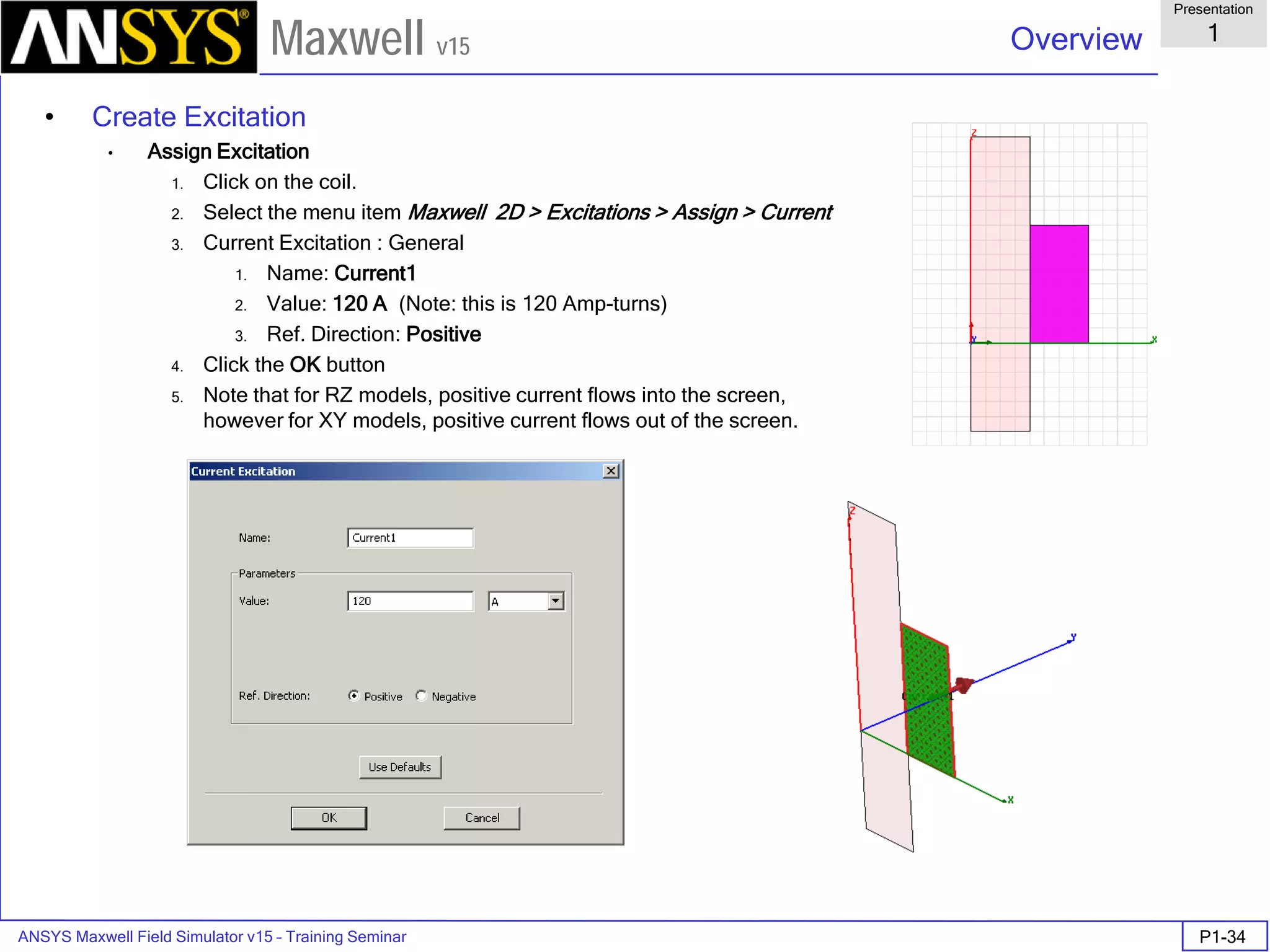 ANSYS Maxwell Field Simulator v15 – Training Seminar P1-34
Overview
Presentation
1
Maxwell v15
• Create Excitation
• Assign Excitation
1. Click on the coil.
2. Select the menu item Maxwell 2D > Excitations > Assign > Current
3. Current Excitation : General
1. Name: Current1
2. Value: 120 A (Note: this is 120 Amp-turns)
3. Ref. Direction: Positive
4. Click the OK button
5. Note that for RZ models, positive current flows into the screen,
however for XY models, positive current flows out of the screen.
 