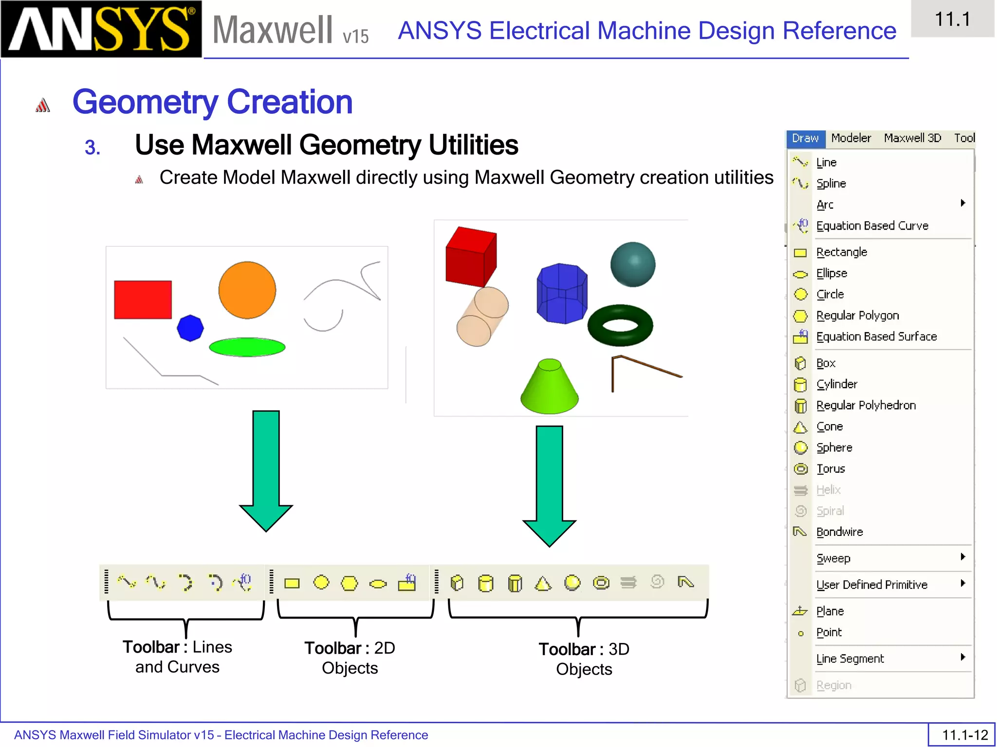 ANSYS Maxwell Field Simulator v15 – Electrical Machine Design Reference 11.1-12
ANSYS Electrical Machine Design Reference
11.1
Maxwell v15
Geometry Creation
3. Use Maxwell Geometry Utilities
Create Model Maxwell directly using Maxwell Geometry creation utilities
Toolbar : Lines
and Curves
Toolbar : 2D
Objects
Toolbar : 3D
Objects
 