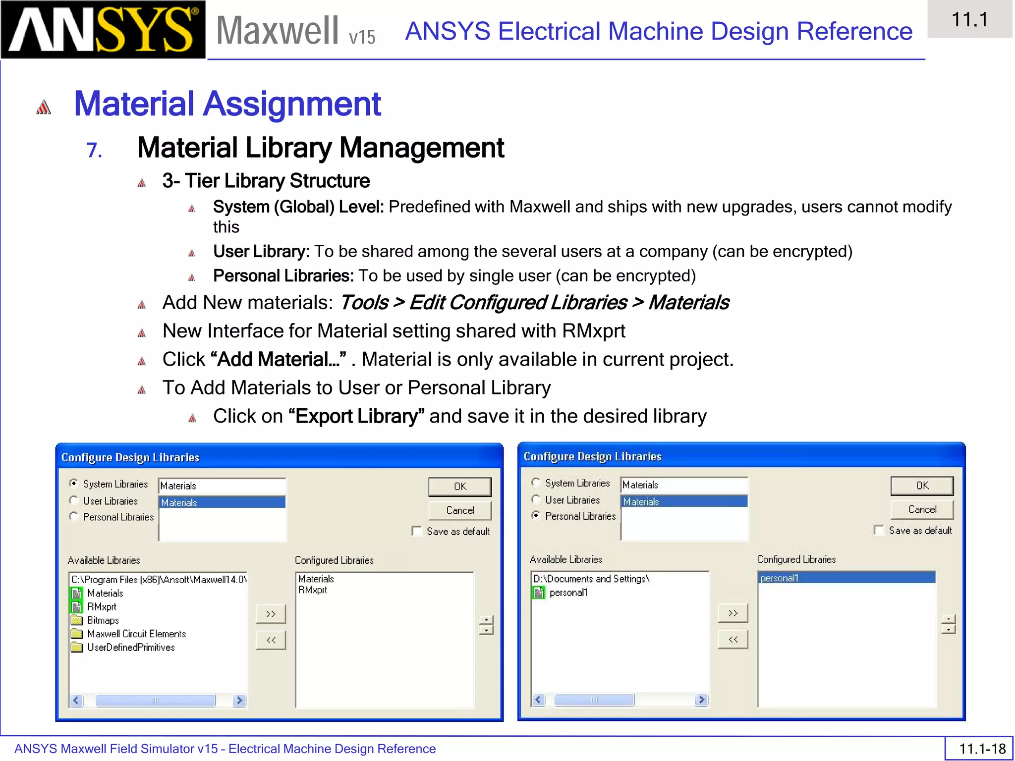 ANSYS Maxwell Field Simulator v15 – Electrical Machine Design Reference 11.1-18
ANSYS Electrical Machine Design Reference
11.1
Maxwell v15
Material Assignment
7. Material Library Management
3- Tier Library Structure
System (Global) Level: Predefined with Maxwell and ships with new upgrades, users cannot modify
this
User Library: To be shared among the several users at a company (can be encrypted)
Personal Libraries: To be used by single user (can be encrypted)
Add New materials: Tools > Edit Configured Libraries > Materials
New Interface for Material setting shared with RMxprt
Click “Add Material…” . Material is only available in current project.
To Add Materials to User or Personal Library
Click on “Export Library” and save it in the desired library
 