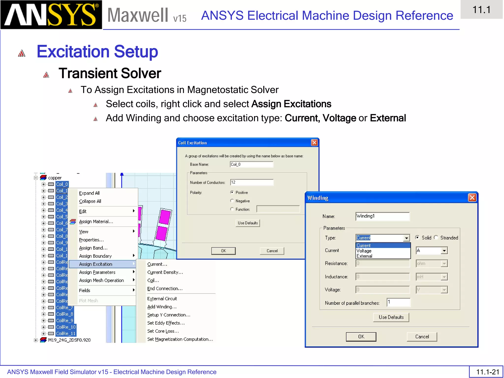 ANSYS Maxwell Field Simulator v15 – Electrical Machine Design Reference 11.1-21
ANSYS Electrical Machine Design Reference
11.1
Maxwell v15
Excitation Setup
Transient Solver
To Assign Excitations in Magnetostatic Solver
Select coils, right click and select Assign Excitations
Add Winding and choose excitation type: Current, Voltage or External
 