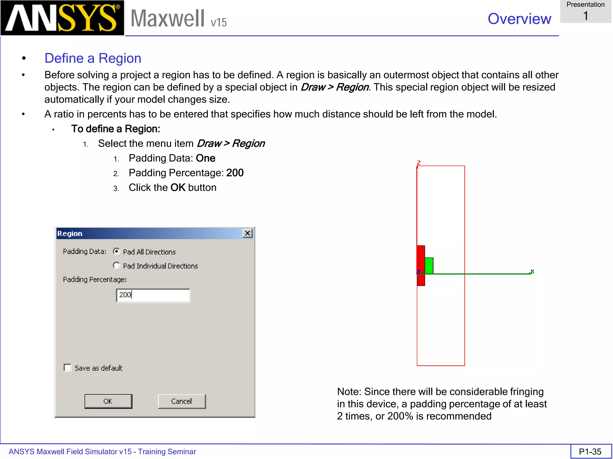 ANSYS Maxwell Field Simulator v15 – Training Seminar P1-35
Overview
Presentation
1
Maxwell v15
• Define a Region
• Before solving a project a region has to be defined. A region is basically an outermost object that contains all other
objects. The region can be defined by a special object in Draw > Region. This special region object will be resized
automatically if your model changes size.
• A ratio in percents has to be entered that specifies how much distance should be left from the model.
• To define a Region:
1. Select the menu item Draw > Region
1. Padding Data: One
2. Padding Percentage: 200
3. Click the OK button
Note: Since there will be considerable fringing
in this device, a padding percentage of at least
2 times, or 200% is recommended
 