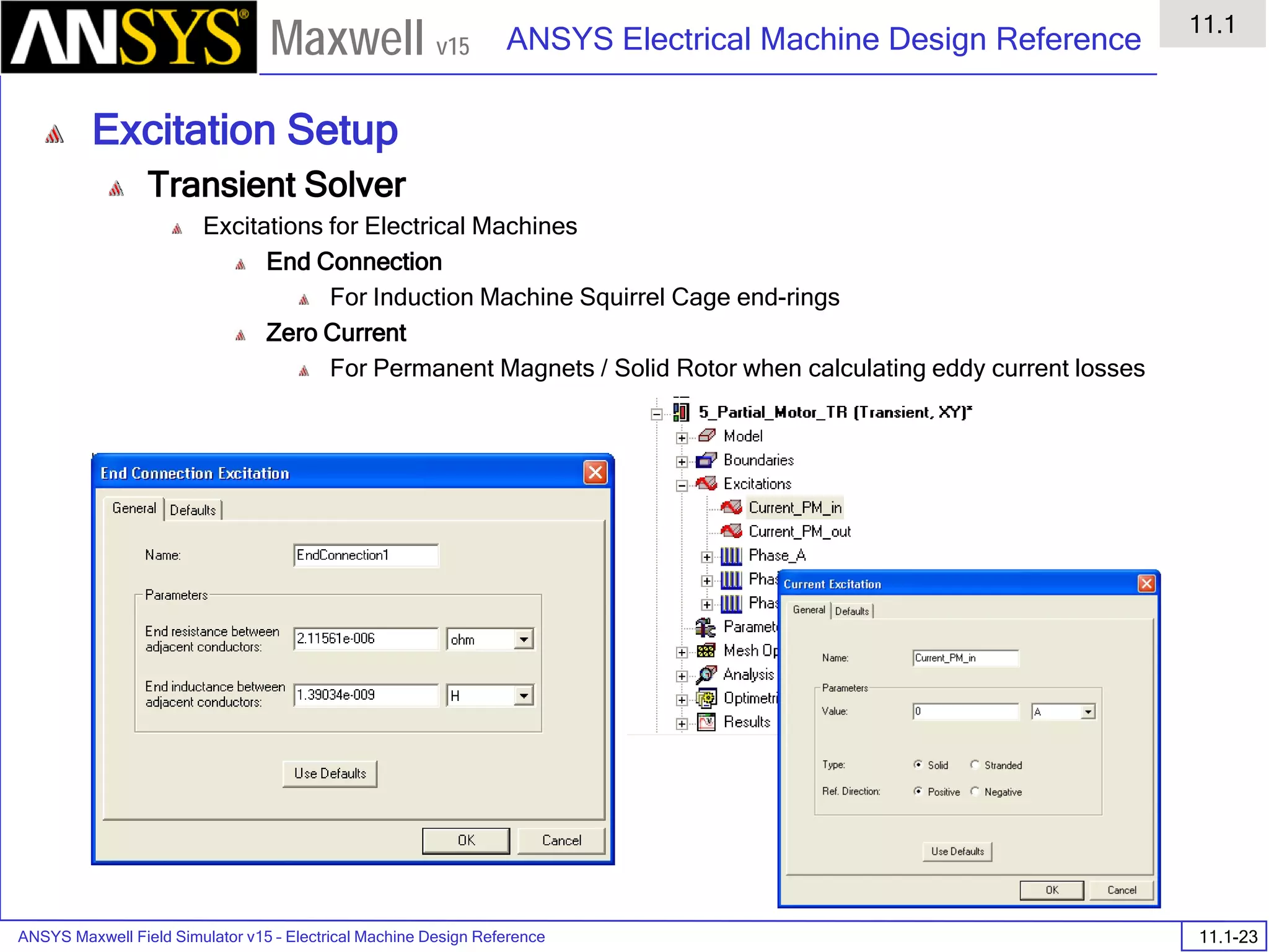 ANSYS Maxwell Field Simulator v15 – Electrical Machine Design Reference 11.1-23
ANSYS Electrical Machine Design Reference
11.1
Maxwell v15
Excitation Setup
Transient Solver
Excitations for Electrical Machines
End Connection
For Induction Machine Squirrel Cage end-rings
Zero Current
For Permanent Magnets / Solid Rotor when calculating eddy current losses
 