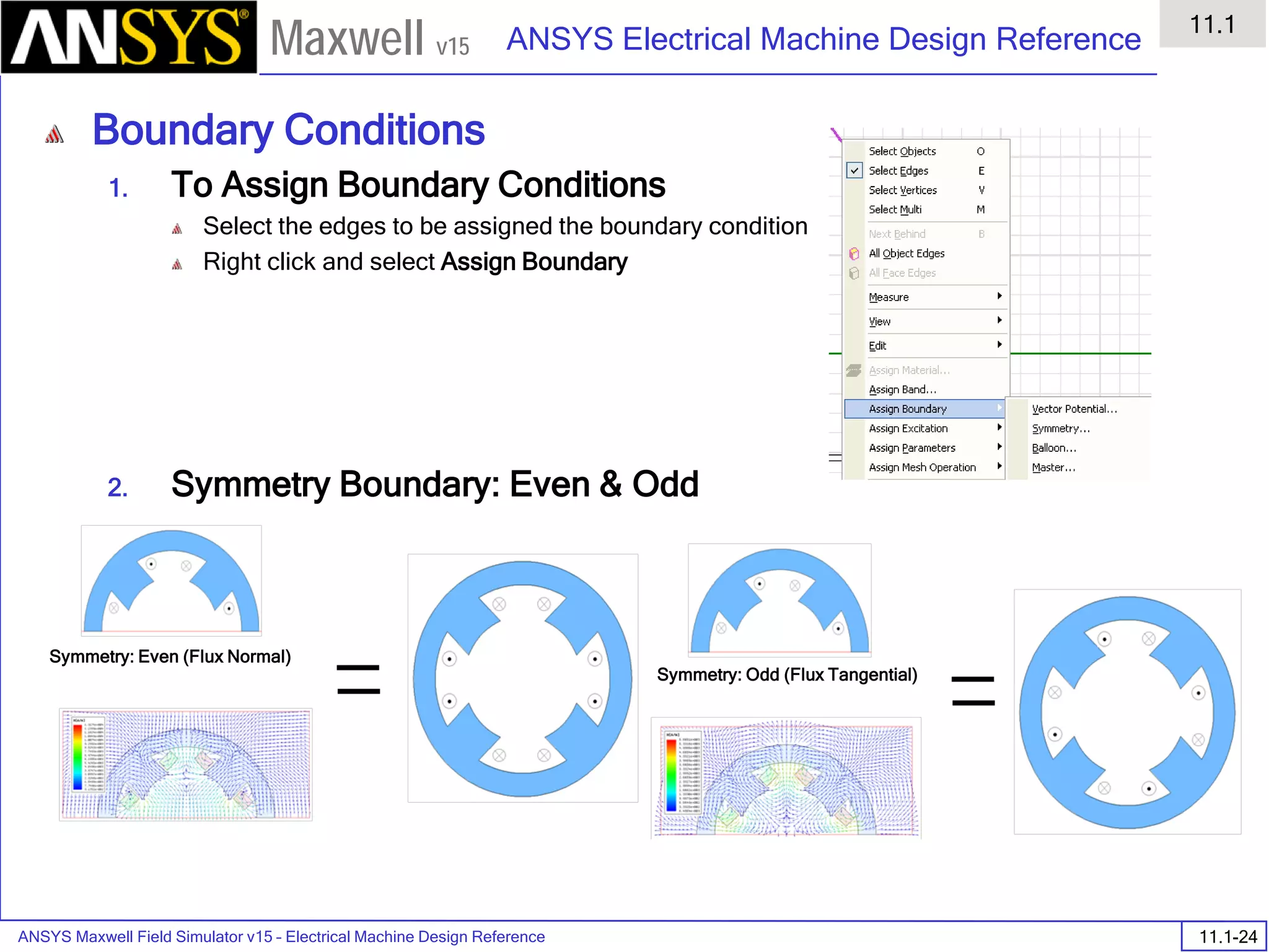 ANSYS Maxwell Field Simulator v15 – Electrical Machine Design Reference 11.1-24
ANSYS Electrical Machine Design Reference
11.1
Maxwell v15
Boundary Conditions
1. To Assign Boundary Conditions
Select the edges to be assigned the boundary condition
Right click and select Assign Boundary
2. Symmetry Boundary: Even & Odd
Symmetry: Even (Flux Normal)
Symmetry: Odd (Flux Tangential)
 