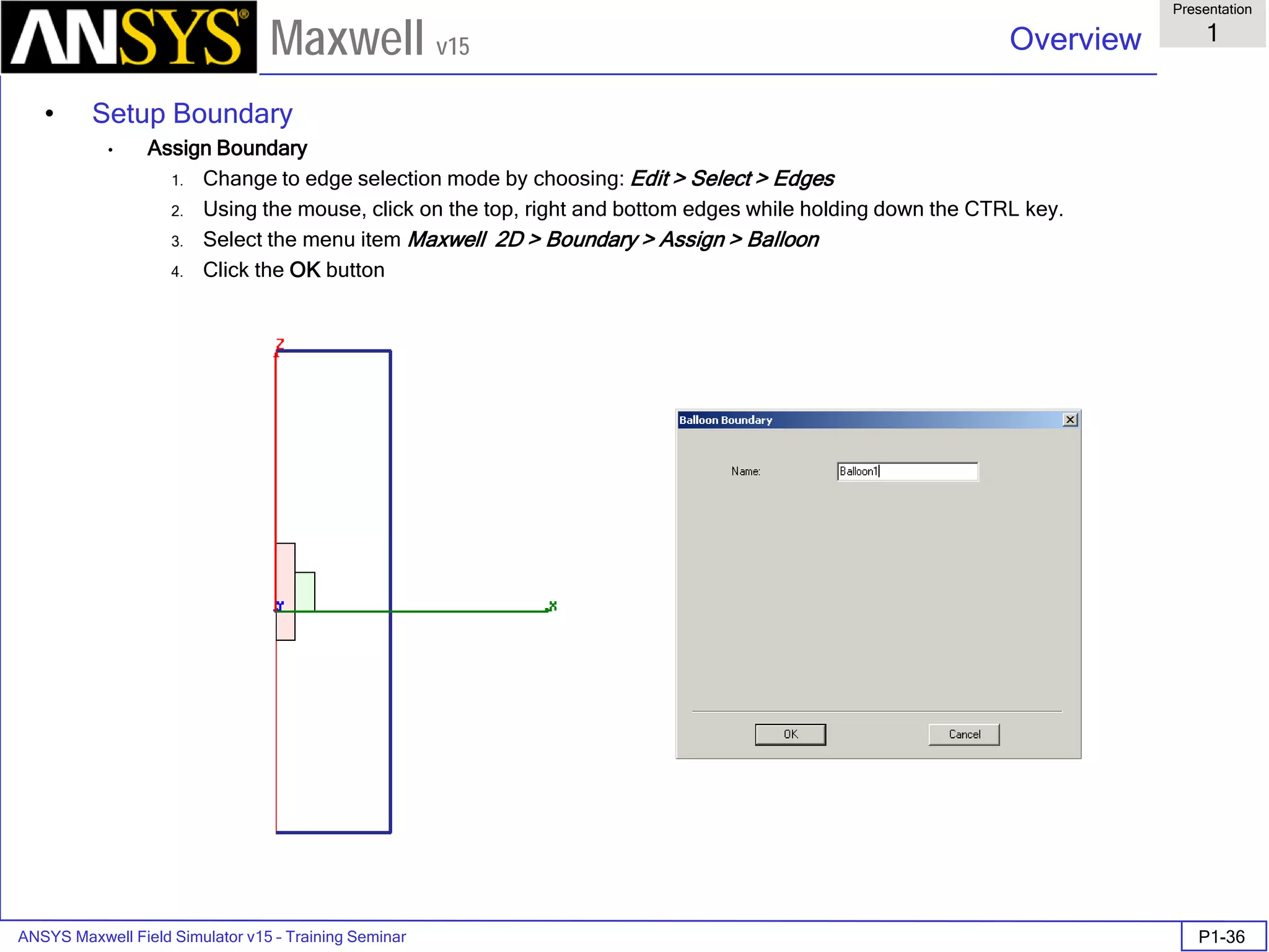 ANSYS Maxwell Field Simulator v15 – Training Seminar P1-36
Overview
Presentation
1
Maxwell v15
• Setup Boundary
• Assign Boundary
1. Change to edge selection mode by choosing: Edit > Select > Edges
2. Using the mouse, click on the top, right and bottom edges while holding down the CTRL key.
3. Select the menu item Maxwell 2D > Boundary > Assign > Balloon
4. Click the OK button
 