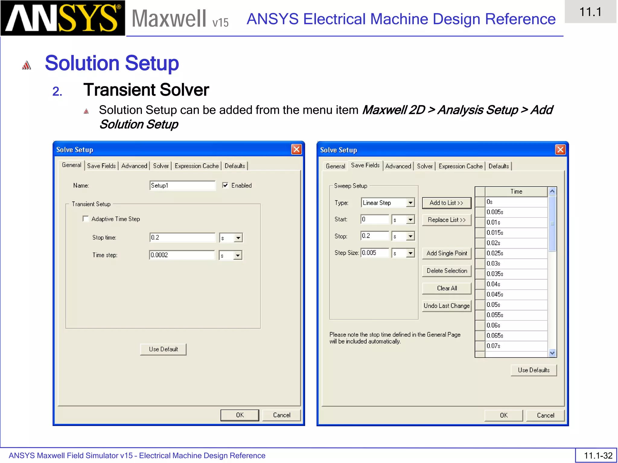 ANSYS Maxwell Field Simulator v15 – Electrical Machine Design Reference 11.1-32
ANSYS Electrical Machine Design Reference
11.1
Maxwell v15
Solution Setup
2. Transient Solver
Solution Setup can be added from the menu item Maxwell 2D > Analysis Setup > Add
Solution Setup
 