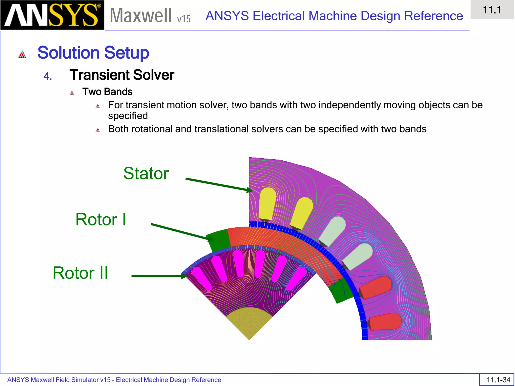 ANSYS Maxwell Field Simulator v15 – Electrical Machine Design Reference 11.1-34
ANSYS Electrical Machine Design Reference
11.1
Maxwell v15
Solution Setup
4. Transient Solver
Two Bands
For transient motion solver, two bands with two independently moving objects can be
specified
Both rotational and translational solvers can be specified with two bands
Rotor I
Rotor II
Stator
 