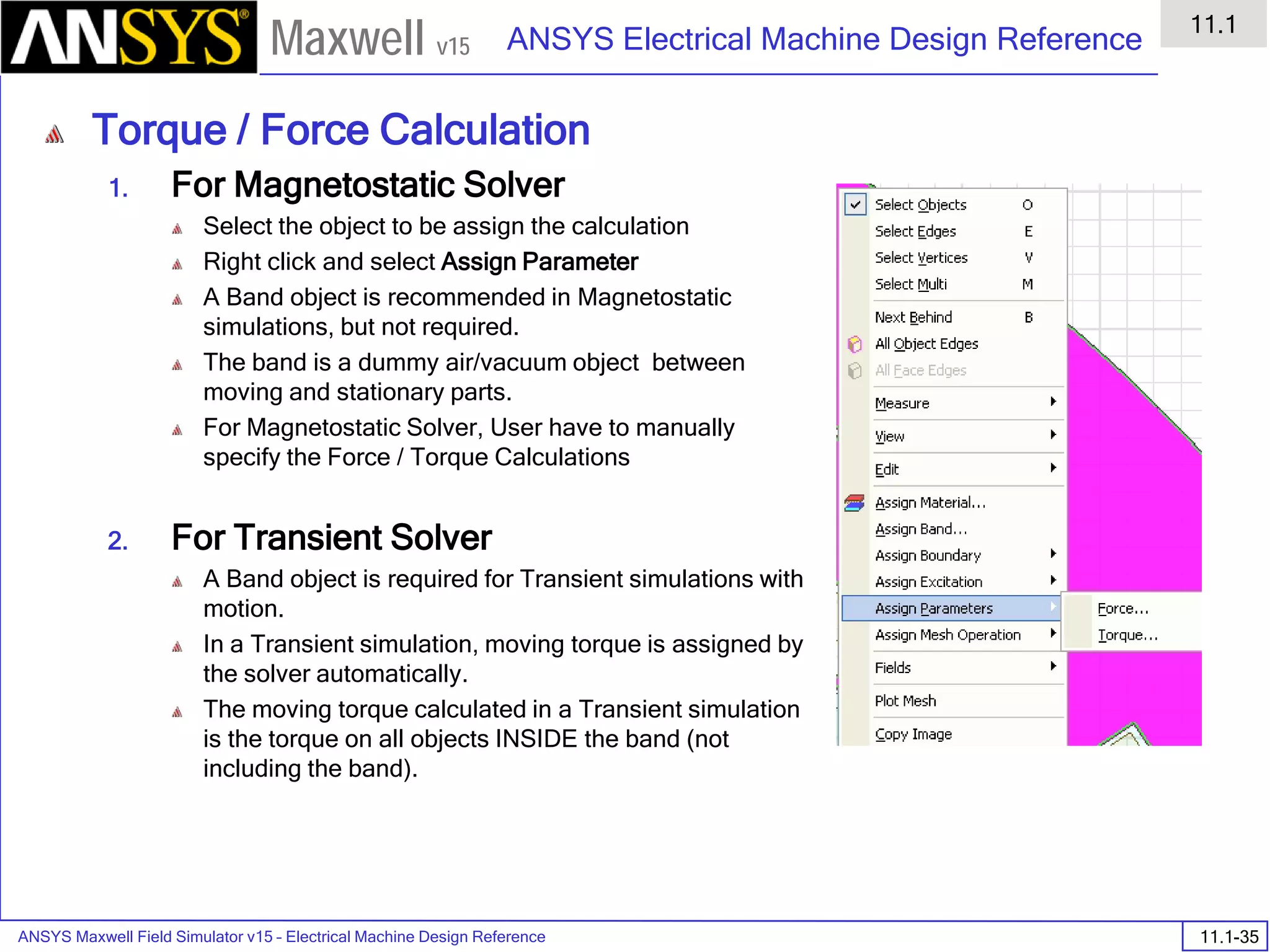 ANSYS Maxwell Field Simulator v15 – Electrical Machine Design Reference 11.1-35
ANSYS Electrical Machine Design Reference
11.1
Maxwell v15
Torque / Force Calculation
1. For Magnetostatic Solver
Select the object to be assign the calculation
Right click and select Assign Parameter
A Band object is recommended in Magnetostatic
simulations, but not required.
The band is a dummy air/vacuum object between
moving and stationary parts.
For Magnetostatic Solver, User have to manually
specify the Force / Torque Calculations
2. For Transient Solver
A Band object is required for Transient simulations with
motion.
In a Transient simulation, moving torque is assigned by
the solver automatically.
The moving torque calculated in a Transient simulation
is the torque on all objects INSIDE the band (not
including the band).
 