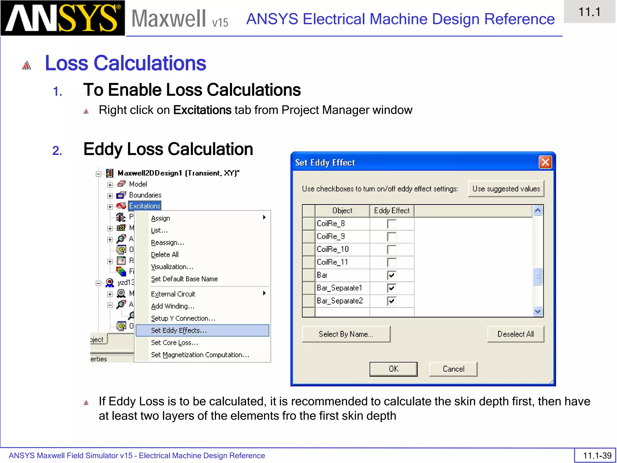 ANSYS Maxwell Field Simulator v15 – Electrical Machine Design Reference 11.1-39
ANSYS Electrical Machine Design Reference
11.1
Maxwell v15
Loss Calculations
1. To Enable Loss Calculations
Right click on Excitations tab from Project Manager window
2. Eddy Loss Calculation
If Eddy Loss is to be calculated, it is recommended to calculate the skin depth first, then have
at least two layers of the elements fro the first skin depth
 
