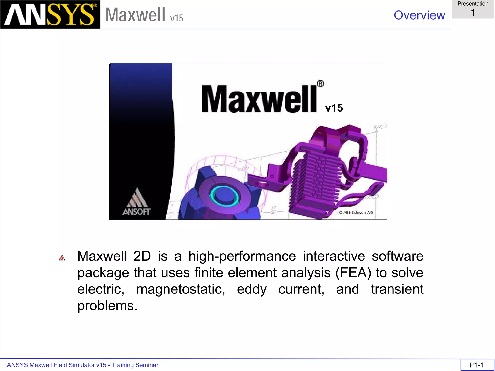 ANSYS Maxwell Field Simulator v15 – Training Seminar P1-1
Overview
Presentation
1
Maxwell v15
Maxwell 2D is a high-performance interactive software
package that uses finite element analysis (FEA) to solve
electric, magnetostatic, eddy current, and transient
problems.
v15
 