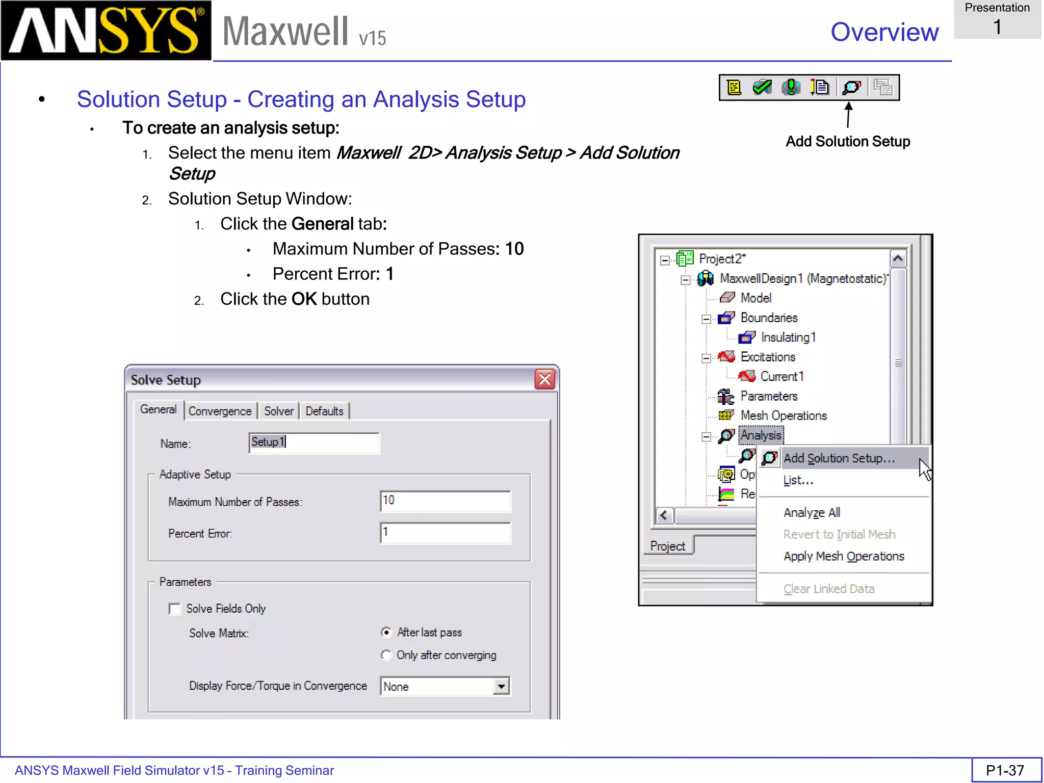 ANSYS Maxwell Field Simulator v15 – Training Seminar P1-37
Overview
Presentation
1
Maxwell v15
• Solution Setup - Creating an Analysis Setup
• To create an analysis setup:
1. Select the menu item Maxwell 2D> Analysis Setup > Add Solution
Setup
2. Solution Setup Window:
1. Click the General tab:
• Maximum Number of Passes: 10
• Percent Error: 1
2. Click the OK button
Add Solution Setup
 