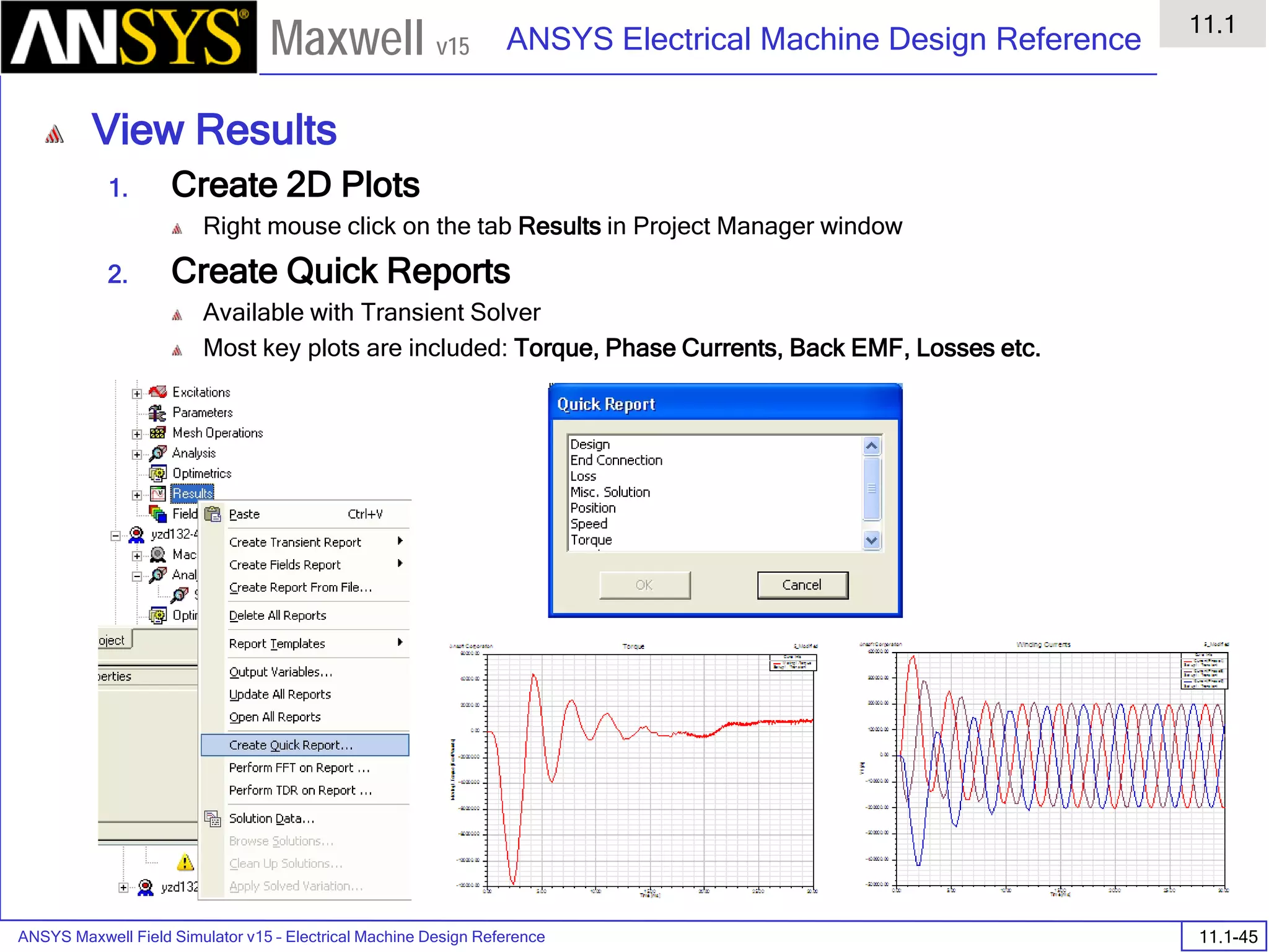 ANSYS Maxwell Field Simulator v15 – Electrical Machine Design Reference 11.1-45
ANSYS Electrical Machine Design Reference
11.1
Maxwell v15
View Results
1. Create 2D Plots
Right mouse click on the tab Results in Project Manager window
2. Create Quick Reports
Available with Transient Solver
Most key plots are included: Torque, Phase Currents, Back EMF, Losses etc.
 