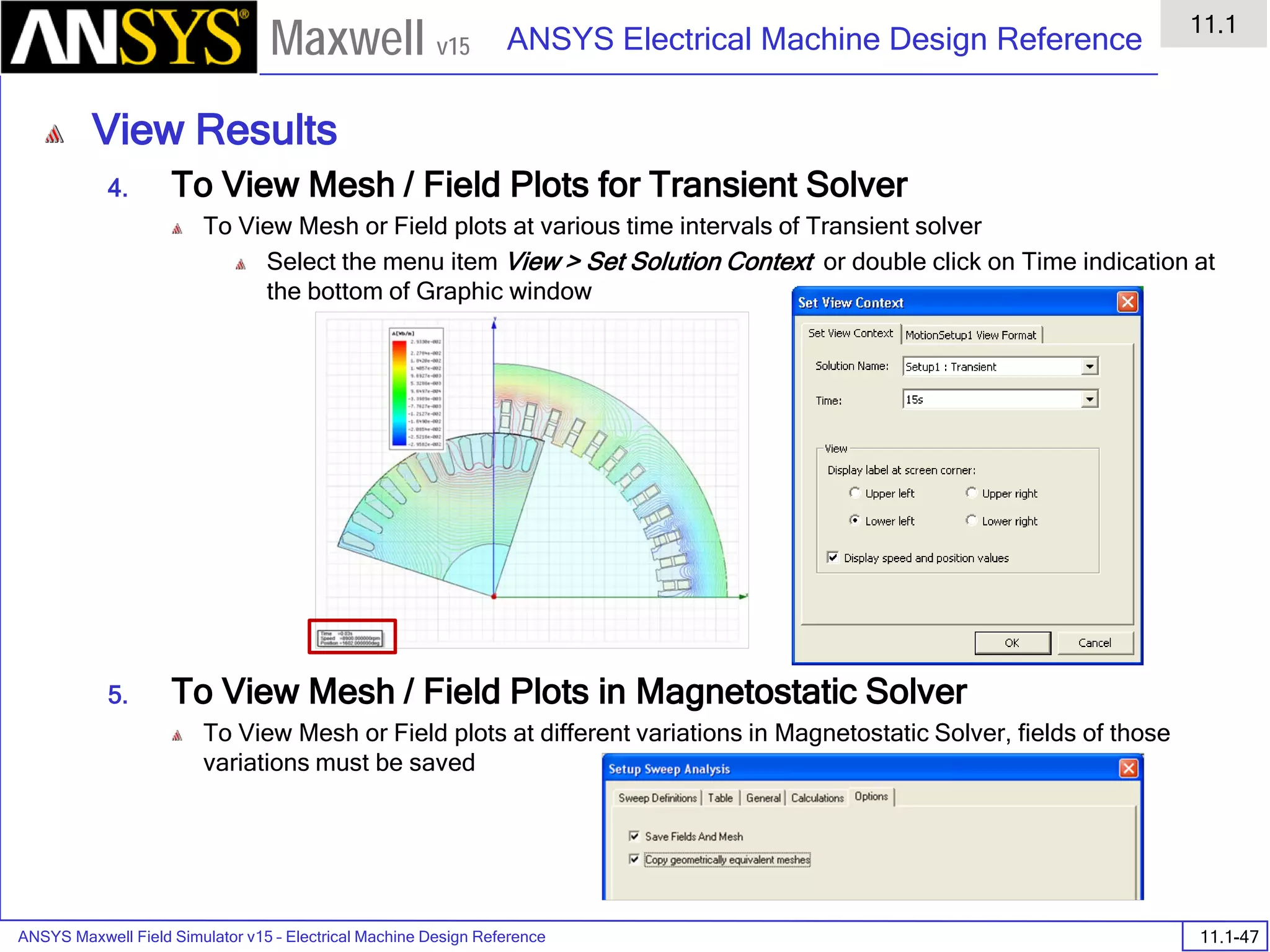 ANSYS Maxwell Field Simulator v15 – Electrical Machine Design Reference 11.1-47
ANSYS Electrical Machine Design Reference
11.1
Maxwell v15
View Results
4. To View Mesh / Field Plots for Transient Solver
To View Mesh or Field plots at various time intervals of Transient solver
Select the menu item View > Set Solution Context or double click on Time indication at
the bottom of Graphic window
5. To View Mesh / Field Plots in Magnetostatic Solver
To View Mesh or Field plots at different variations in Magnetostatic Solver, fields of those
variations must be saved
 