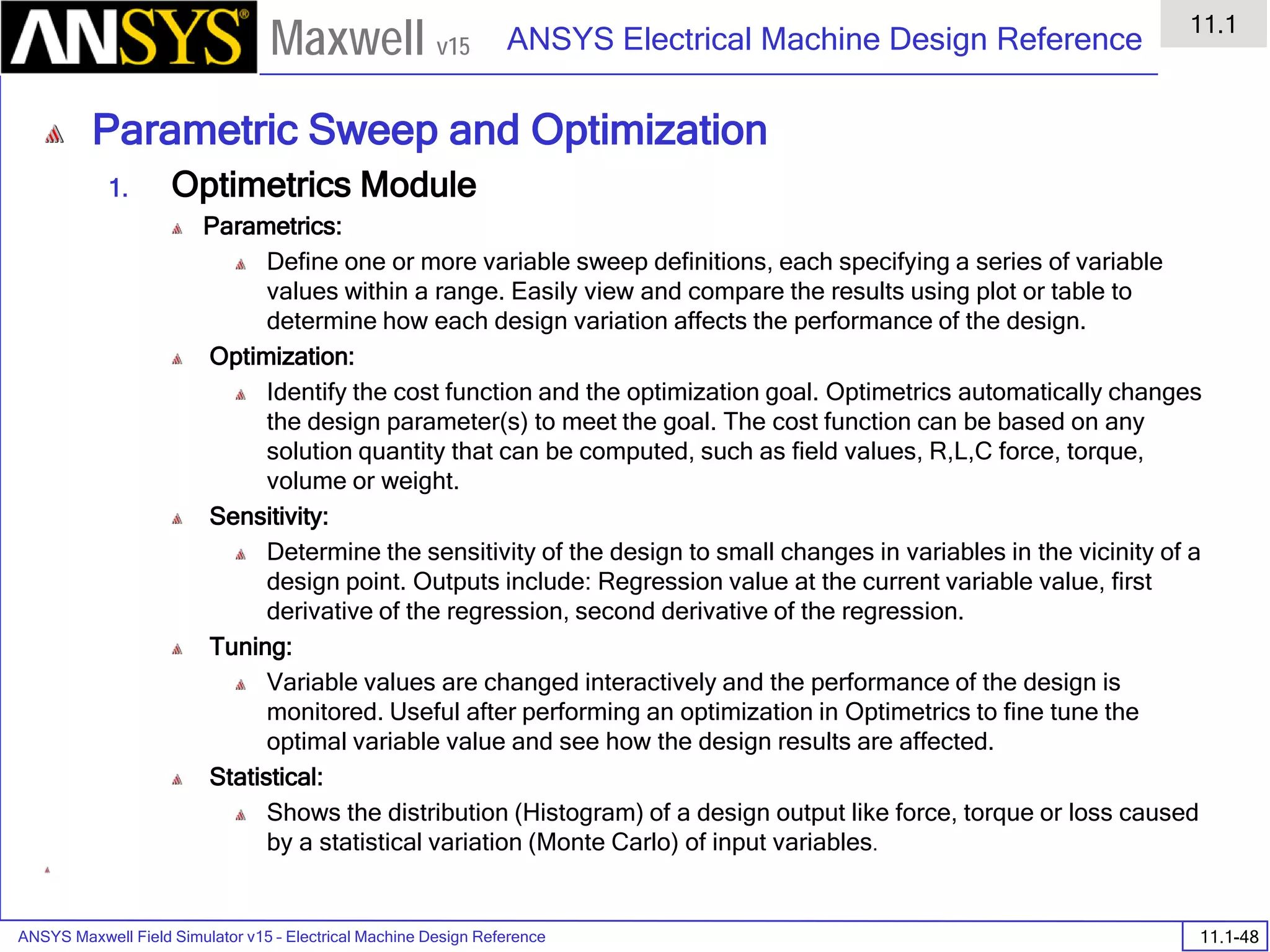 ANSYS Maxwell Field Simulator v15 – Electrical Machine Design Reference 11.1-48
ANSYS Electrical Machine Design Reference
11.1
Maxwell v15
Parametric Sweep and Optimization
1. Optimetrics Module
Parametrics:
Define one or more variable sweep definitions, each specifying a series of variable
values within a range. Easily view and compare the results using plot or table to
determine how each design variation affects the performance of the design.
Optimization:
Identify the cost function and the optimization goal. Optimetrics automatically changes
the design parameter(s) to meet the goal. The cost function can be based on any
solution quantity that can be computed, such as field values, R,L,C force, torque,
volume or weight.
Sensitivity:
Determine the sensitivity of the design to small changes in variables in the vicinity of a
design point. Outputs include: Regression value at the current variable value, first
derivative of the regression, second derivative of the regression.
Tuning:
Variable values are changed interactively and the performance of the design is
monitored. Useful after performing an optimization in Optimetrics to fine tune the
optimal variable value and see how the design results are affected.
Statistical:
Shows the distribution (Histogram) of a design output like force, torque or loss caused
by a statistical variation (Monte Carlo) of input variables.
 