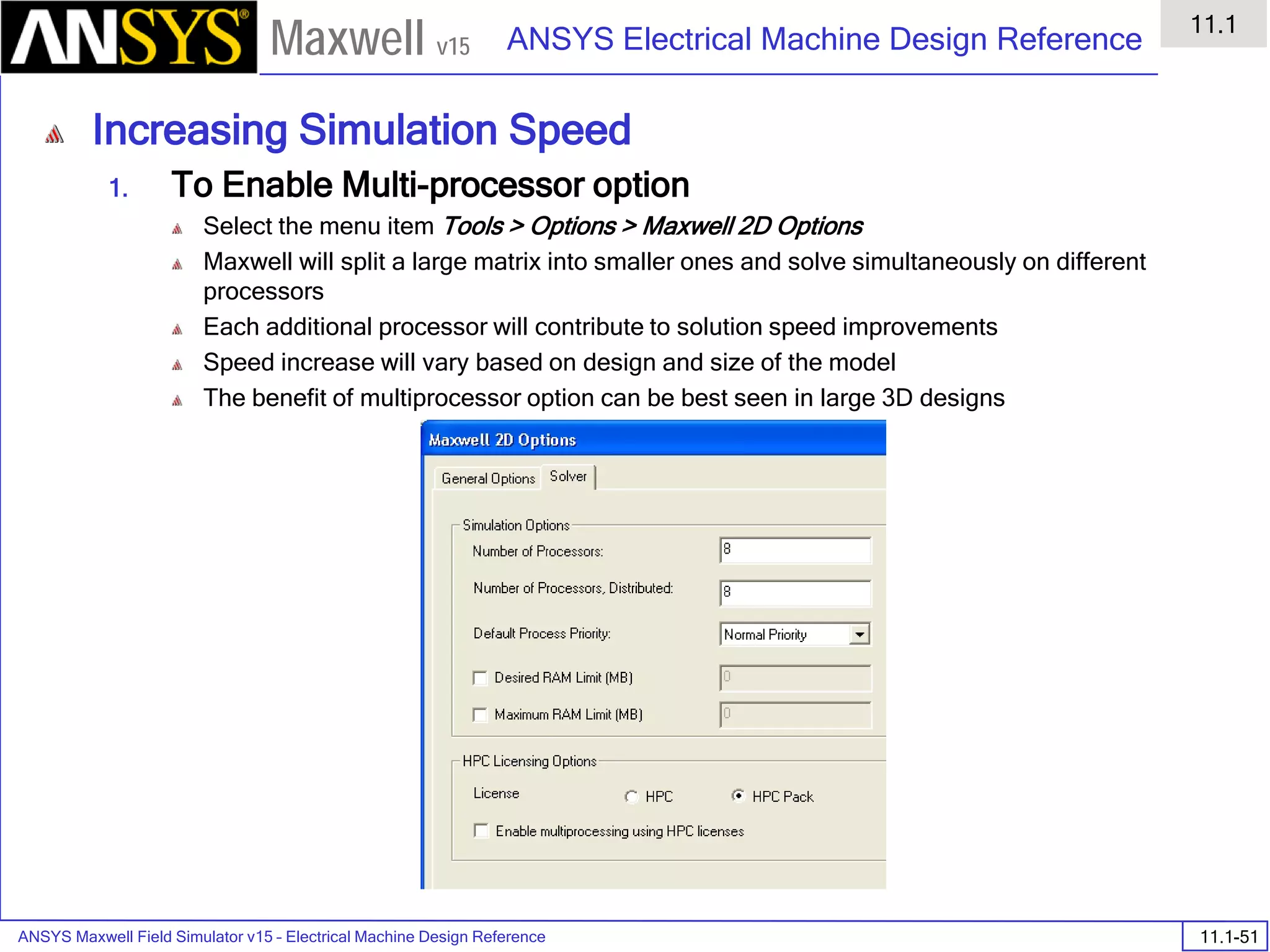ANSYS Maxwell Field Simulator v15 – Electrical Machine Design Reference 11.1-51
ANSYS Electrical Machine Design Reference
11.1
Maxwell v15
Increasing Simulation Speed
1. To Enable Multi-processor option
Select the menu item Tools > Options > Maxwell 2D Options
Maxwell will split a large matrix into smaller ones and solve simultaneously on different
processors
Each additional processor will contribute to solution speed improvements
Speed increase will vary based on design and size of the model
The benefit of multiprocessor option can be best seen in large 3D designs
 