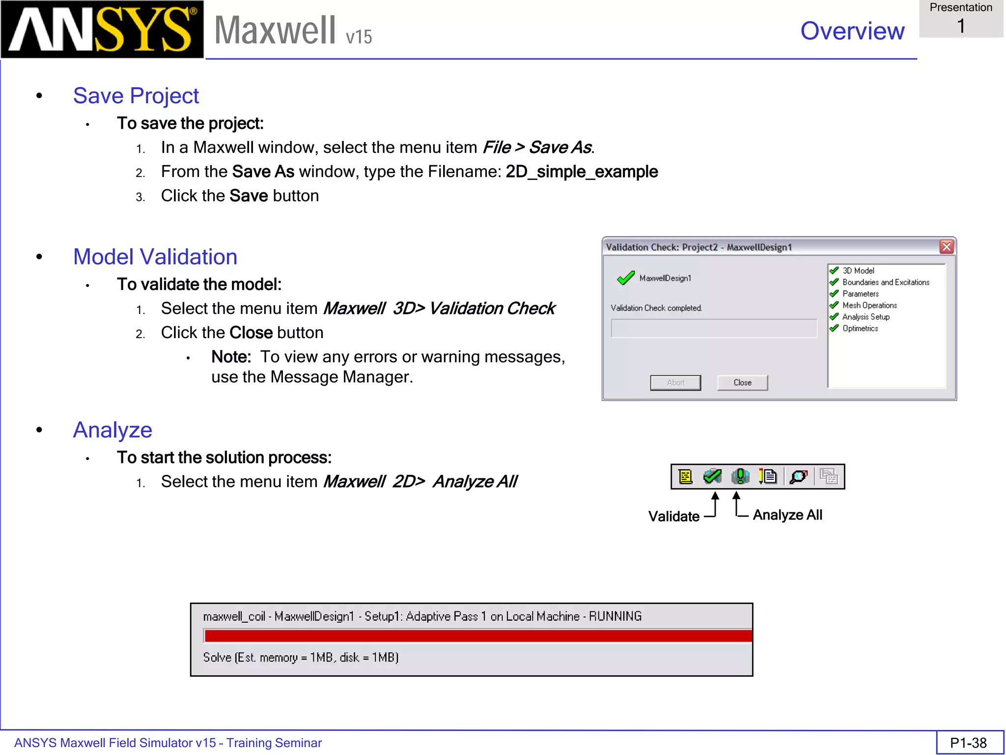 ANSYS Maxwell Field Simulator v15 – Training Seminar P1-38
Overview
Presentation
1
Maxwell v15
• Save Project
• To save the project:
1. In a Maxwell window, select the menu item File > Save As.
2. From the Save As window, type the Filename: 2D_simple_example
3. Click the Save button
• Model Validation
• To validate the model:
1. Select the menu item Maxwell 3D> Validation Check
2. Click the Close button
• Note: To view any errors or warning messages,
use the Message Manager.
• Analyze
• To start the solution process:
1. Select the menu item Maxwell 2D> Analyze All
Validate Analyze All
 