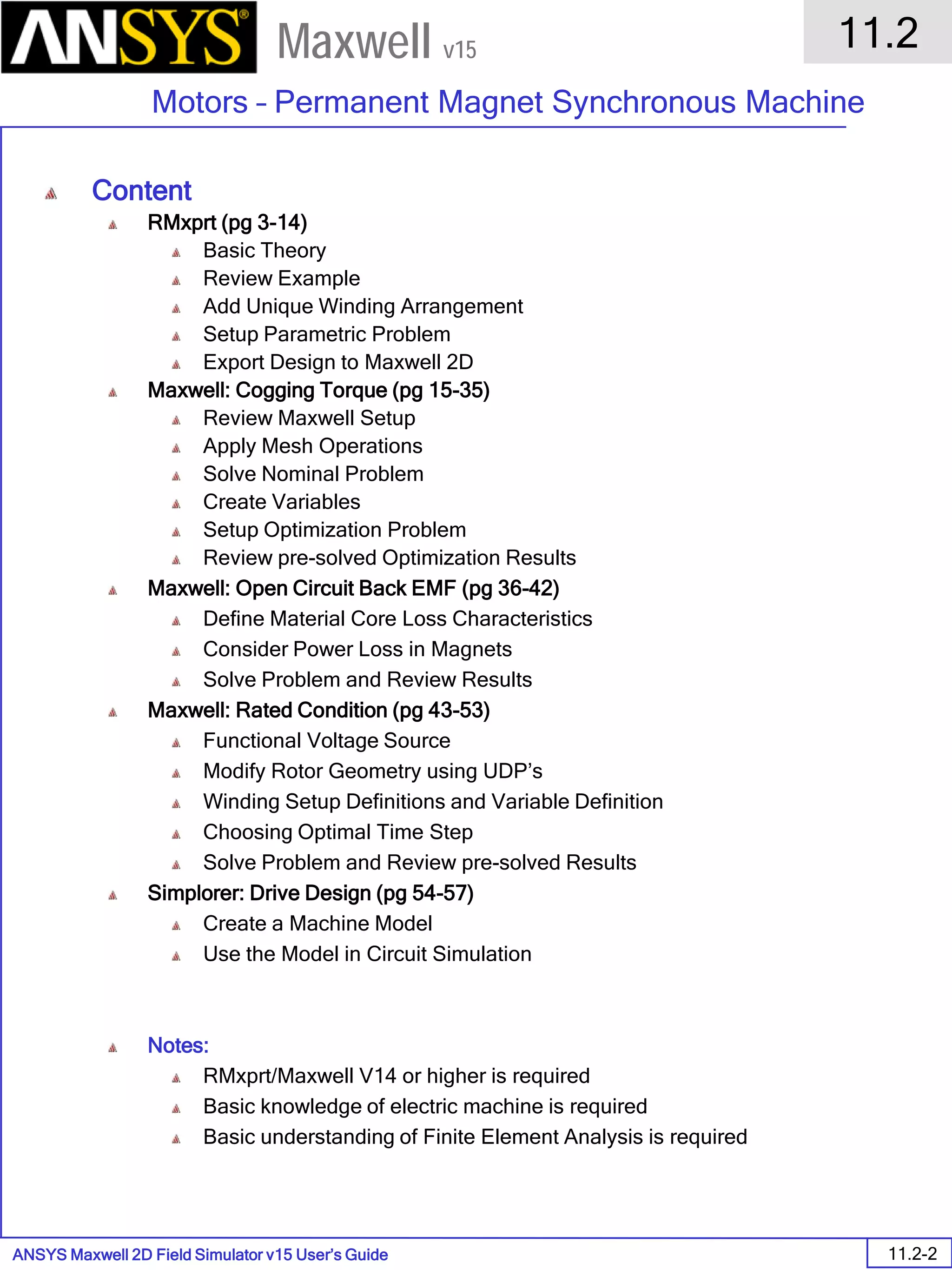 ANSYS Maxwell 2D Field Simulator v15 User’s Guide
11.2
Motors – Permanent Magnet Synchronous Machine
11.2-2
Maxwell v15
Content
RMxprt (pg 3-14)
Basic Theory
Review Example
Add Unique Winding Arrangement
Setup Parametric Problem
Export Design to Maxwell 2D
Maxwell: Cogging Torque (pg 15-35)
Review Maxwell Setup
Apply Mesh Operations
Solve Nominal Problem
Create Variables
Setup Optimization Problem
Review pre-solved Optimization Results
Maxwell: Open Circuit Back EMF (pg 36-42)
Define Material Core Loss Characteristics
Consider Power Loss in Magnets
Solve Problem and Review Results
Maxwell: Rated Condition (pg 43-53)
Functional Voltage Source
Modify Rotor Geometry using UDP’s
Winding Setup Definitions and Variable Definition
Choosing Optimal Time Step
Solve Problem and Review pre-solved Results
Simplorer: Drive Design (pg 54-57)
Create a Machine Model
Use the Model in Circuit Simulation
Notes:
RMxprt/Maxwell V14 or higher is required
Basic knowledge of electric machine is required
Basic understanding of Finite Element Analysis is required
 