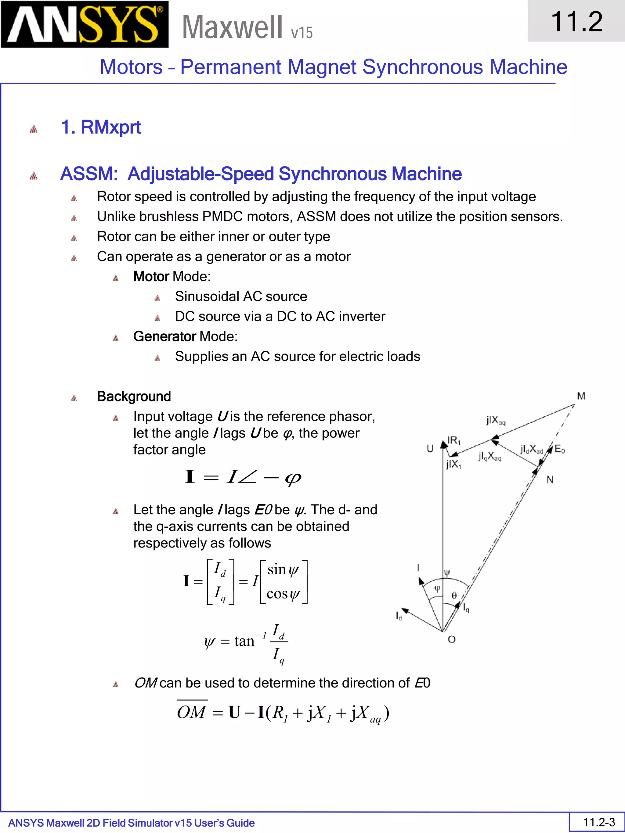 ANSYS Maxwell 2D Field Simulator v15 User’s Guide
11.2
Motors – Permanent Magnet Synchronous Machine
11.2-3
Maxwell v15
1. RMxprt
ASSM: Adjustable-Speed Synchronous Machine
Rotor speed is controlled by adjusting the frequency of the input voltage
Unlike brushless PMDC motors, ASSM does not utilize the position sensors.
Rotor can be either inner or outer type
Can operate as a generator or as a motor
Motor Mode:
Sinusoidal AC source
DC source via a DC to AC inverter
Generator Mode:
Supplies an AC source for electric loads
Background
Input voltage U is the reference phasor,
let the angle I lags U be φ, the power
factor angle
Let the angle I lags E0 be ψ. The d- and
the q-axis currents can be obtained
respectively as follows
OM can be used to determine the direction of E0
ϕ−∠= II






=





=
ψ
ψ
cos
sin
I
I
I
q
d
I
q
d1
I
I−
= tanψ
)jj( aq11 XXROM ++−= IU
 