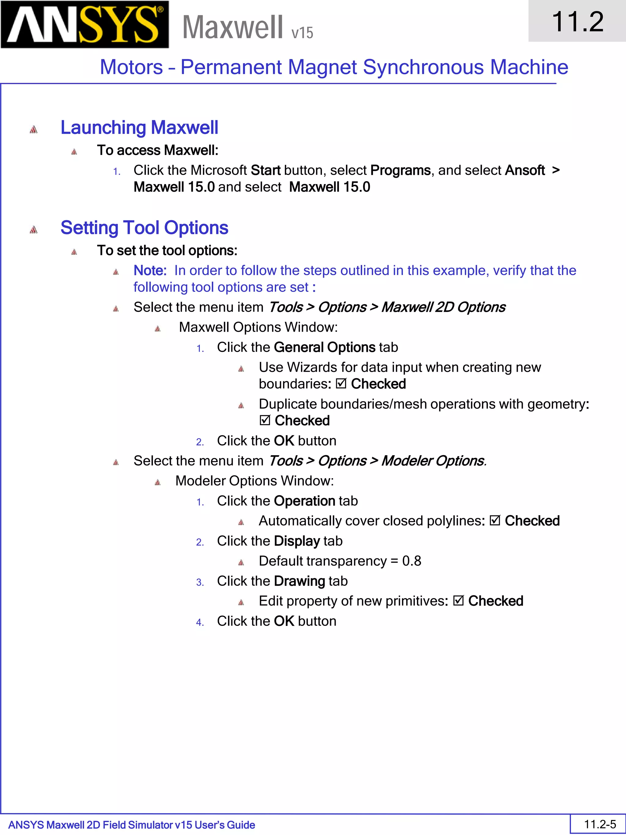 ANSYS Maxwell 2D Field Simulator v15 User’s Guide
11.2
Motors – Permanent Magnet Synchronous Machine
11.2-5
Maxwell v15
Launching Maxwell
To access Maxwell:
1. Click the Microsoft Start button, select Programs, and select Ansoft >
Maxwell 15.0 and select Maxwell 15.0
Setting Tool Options
To set the tool options:
Note: In order to follow the steps outlined in this example, verify that the
following tool options are set :
Select the menu item Tools > Options > Maxwell 2D Options
Maxwell Options Window:
1. Click the General Options tab
Use Wizards for data input when creating new
boundaries:  Checked
Duplicate boundaries/mesh operations with geometry:
 Checked
2. Click the OK button
Select the menu item Tools > Options > Modeler Options.
Modeler Options Window:
1. Click the Operation tab
Automatically cover closed polylines:  Checked
2. Click the Display tab
Default transparency = 0.8
3. Click the Drawing tab
Edit property of new primitives:  Checked
4. Click the OK button
 