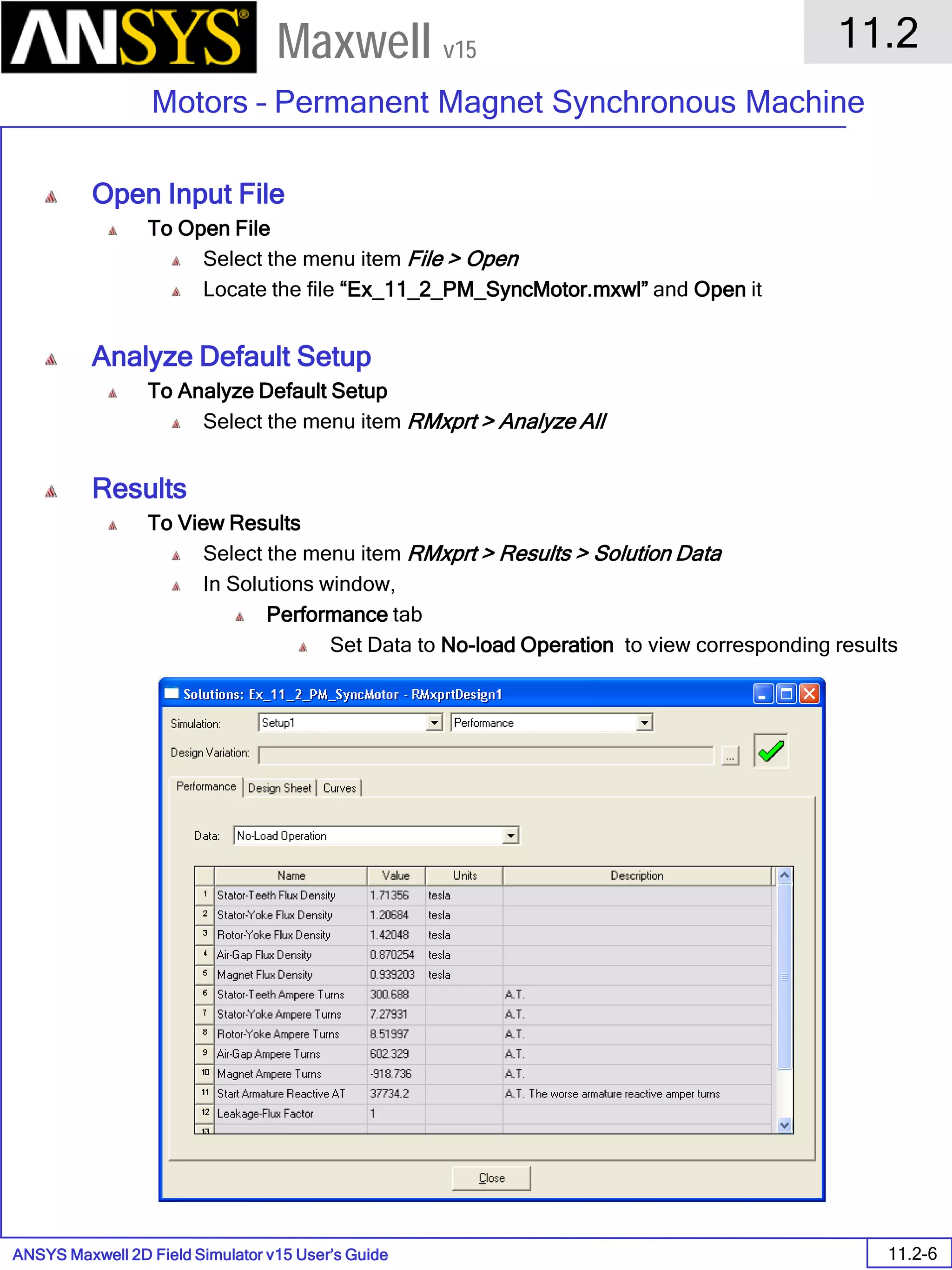 ANSYS Maxwell 2D Field Simulator v15 User’s Guide
11.2
Motors – Permanent Magnet Synchronous Machine
11.2-6
Maxwell v15
Open Input File
To Open File
Select the menu item File > Open
Locate the file “Ex_11_2_PM_SyncMotor.mxwl” and Open it
Analyze Default Setup
To Analyze Default Setup
Select the menu item RMxprt > Analyze All
Results
To View Results
Select the menu item RMxprt > Results > Solution Data
In Solutions window,
Performance tab
Set Data to No-load Operation to view corresponding results
 