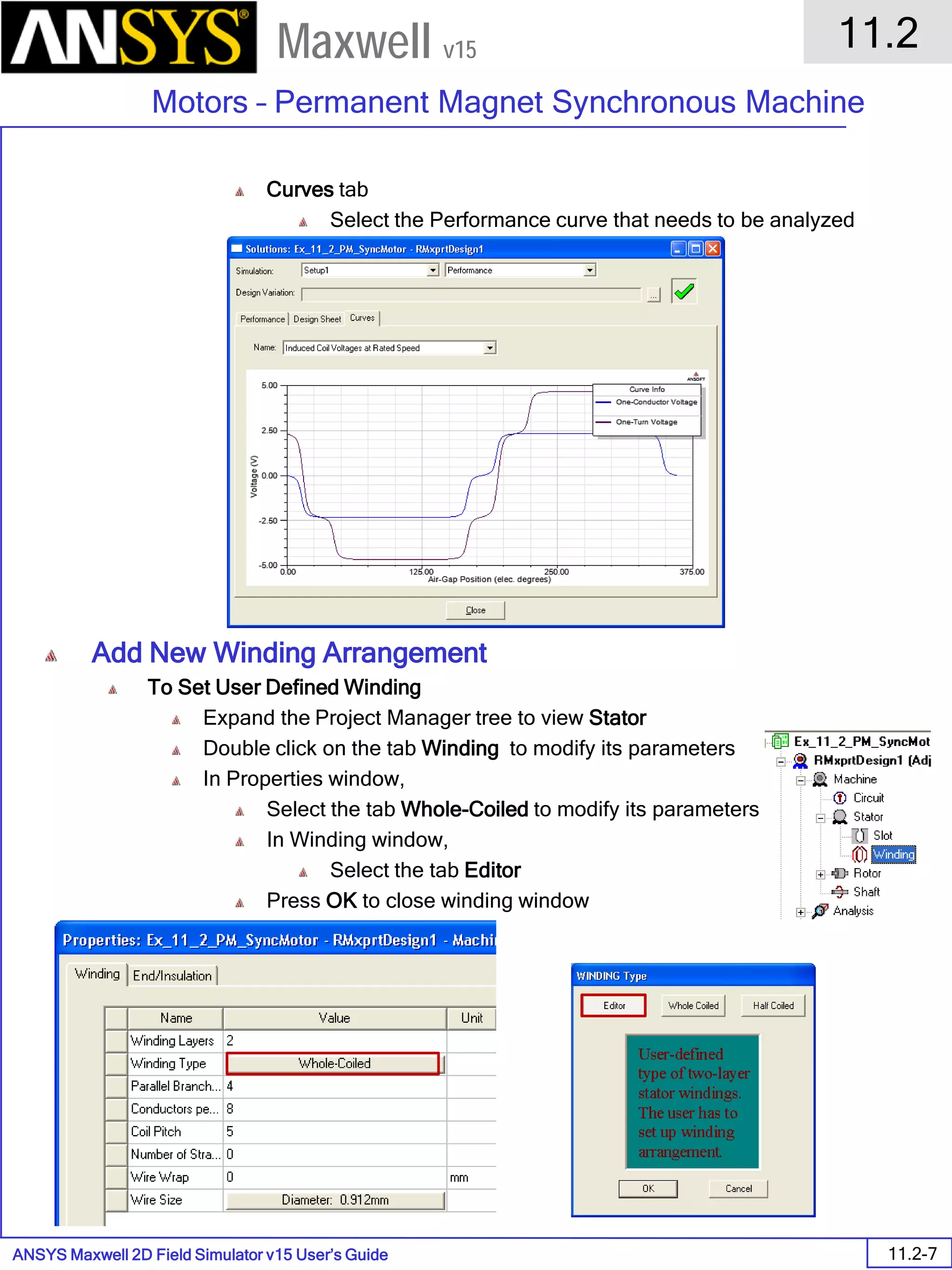 ANSYS Maxwell 2D Field Simulator v15 User’s Guide
11.2
Motors – Permanent Magnet Synchronous Machine
11.2-7
Maxwell v15
Curves tab
Select the Performance curve that needs to be analyzed
Add New Winding Arrangement
To Set User Defined Winding
Expand the Project Manager tree to view Stator
Double click on the tab Winding to modify its parameters
In Properties window,
Select the tab Whole-Coiled to modify its parameters
In Winding window,
Select the tab Editor
Press OK to close winding window
 